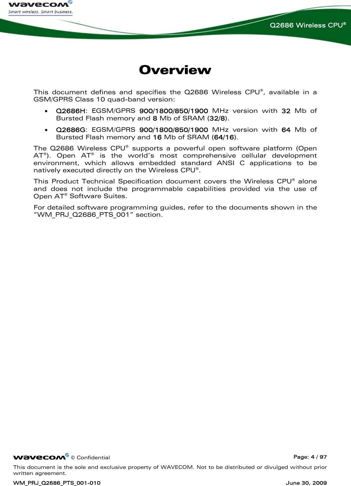      © Confidential  Page: 4 / 97 This document is the sole and exclusive property of WAVECOM. Not to be distributed or divulged without prior written agreement. WM_PRJ_Q2686_PTS_001-010  June 30, 2009  Q2686 Wireless CPU® Overview This document defines and specifies the Q2686 Wireless CPU®, available in a GSM/GPRS Class 10 quad-band version: • Q2686H: EGSM/GPRS 900/1800/850/1900 MHz version with 32 Mb of Bursted Flash memory and 8 Mb of SRAM (32/8). • Q2686G: EGSM/GPRS 900/1800/850/1900 MHz version with 64 Mb of Bursted Flash memory and 16 Mb of SRAM (64/16). The Q2686 Wireless CPU® supports a powerful open software platform (Open AT®). Open AT® is the world’s most comprehensive cellular development environment, which allows embedded standard ANSI C applications to be natively executed directly on the Wireless CPU®. This Product Technical Specification document covers the Wireless CPU® alone and does not include the programmable capabilities provided via the use of Open AT® Software Suites. For detailed software programming guides, refer to the documents shown in the “WM_PRJ_Q2686_PTS_001” section. 