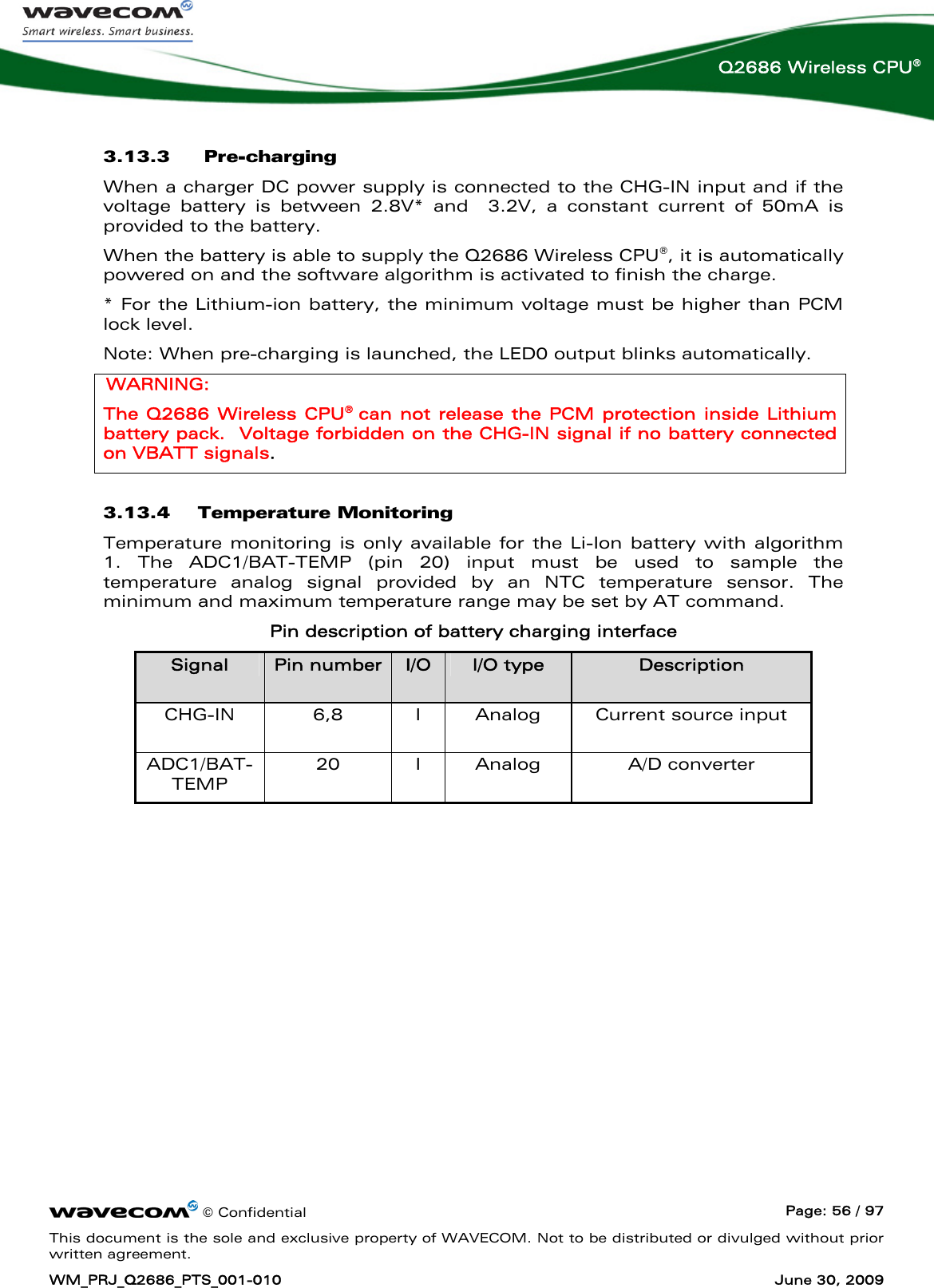      © Confidential  Page: 56 / 97 This document is the sole and exclusive property of WAVECOM. Not to be distributed or divulged without prior written agreement. WM_PRJ_Q2686_PTS_001-010  June 30, 2009  Q2686 Wireless CPU® 3.13.3  Pre-charging  When a charger DC power supply is connected to the CHG-IN input and if the voltage battery is between 2.8V* and  3.2V, a constant current of 50mA is provided to the battery.  When the battery is able to supply the Q2686 Wireless CPU®, it is automatically powered on and the software algorithm is activated to finish the charge. * For the Lithium-ion battery, the minimum voltage must be higher than PCM lock level. Note: When pre-charging is launched, the LED0 output blinks automatically. WARNING: The Q2686 Wireless CPU®  can not release the PCM protection inside Lithium battery pack.  Voltage forbidden on the CHG-IN signal if no battery connected on VBATT signals. 3.13.4 Temperature Monitoring Temperature monitoring is only available for the Li-Ion battery with algorithm 1. The ADC1/BAT-TEMP (pin 20) input must be used to sample the temperature analog signal provided by an NTC temperature sensor. The minimum and maximum temperature range may be set by AT command. Pin description of battery charging interface Signal  Pin number I/O  I/O type  Description CHG-IN  6,8  I  Analog  Current source input ADC1/BAT-TEMP 20 I Analog  A/D converter  