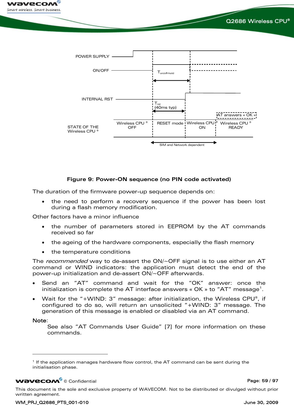      © Confidential  Page: 59 / 97 This document is the sole and exclusive property of WAVECOM. Not to be distributed or divulged without prior written agreement. WM_PRJ_Q2686_PTS_001-010  June 30, 2009  Q2686 Wireless CPU®  POWER SUPPLY  ON/OFF STATE OF THE Wireless CPU ® Wireless CPU ® OFF IBB+RF &lt; 22μA AT answers « OK » Wireless CPU ® READY Ton/off-hold  (2000ms min) SIM and Network dependent RESET mode IBB+RF=20 to 40mAINTERNAL RST Trst  (40ms typ) Wireless CPU ® ON IBB+RF&lt;120mA   IBB+RF = overall current consumption (Base Band + RF part)  Figure 9: Power-ON sequence (no PIN code activated) The duration of the firmware power-up sequence depends on: • the need to perform a recovery sequence if the power has been lost during a flash memory modification. Other factors have a minor influence • the number of parameters stored in EEPROM by the AT commands received so far • the ageing of the hardware components, especially the flash memory • the temperature conditions The recommended way to de-assert the ON/~OFF signal is to use either an AT command or WIND indicators: the application must detect the end of the power-up initialization and de-assert ON/~OFF afterwards. • Send an “AT” command and wait for the “OK” answer: once the initialization is complete the AT interface answers « OK » to “AT” message1.  • Wait for the “+WIND: 3” message: after initialization, the Wireless CPU®, if configured to do so, will return an unsolicited “+WIND: 3” message. The generation of this message is enabled or disabled via an AT command. Note: See also “AT Commands User Guide” [7] for more information on these commands.                                          1 If the application manages hardware flow control, the AT command can be sent during the initialisation phase. 