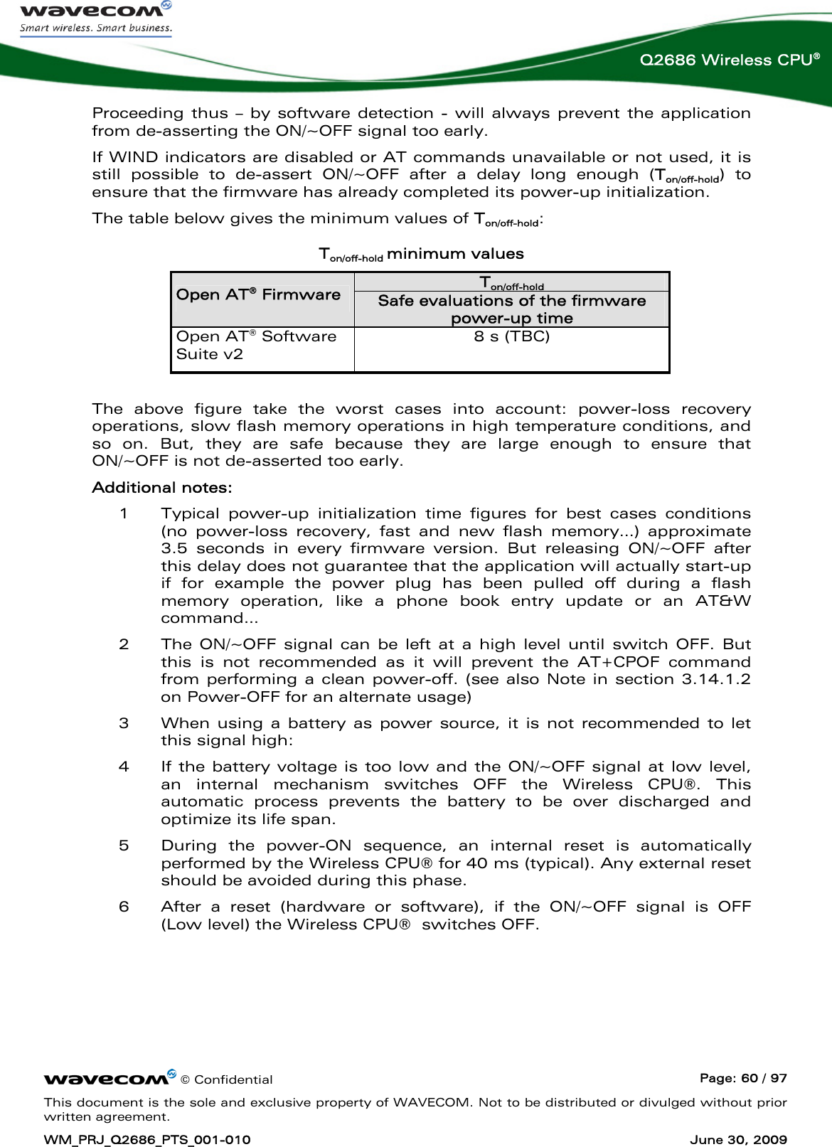      © Confidential  Page: 60 / 97 This document is the sole and exclusive property of WAVECOM. Not to be distributed or divulged without prior written agreement. WM_PRJ_Q2686_PTS_001-010  June 30, 2009  Q2686 Wireless CPU® Proceeding thus – by software detection - will always prevent the application from de-asserting the ON/~OFF signal too early. If WIND indicators are disabled or AT commands unavailable or not used, it is still possible to de-assert ON/~OFF after a delay long enough (Ton/off-hold) to ensure that the firmware has already completed its power-up initialization. The table below gives the minimum values of Ton/off-hold:  Ton/off-hold minimum values Ton/off-hold Open AT® Firmware Safe evaluations of the firmware power-up time Open AT® Software Suite v2 8 s (TBC)  The above figure take the worst cases into account: power-loss recovery operations, slow flash memory operations in high temperature conditions, and so on. But, they are safe because they are large enough to ensure that ON/~OFF is not de-asserted too early. Additional notes: 1 Typical power-up initialization time figures for best cases conditions (no power-loss recovery, fast and new flash memory…) approximate 3.5 seconds in every firmware version. But releasing ON/~OFF after this delay does not guarantee that the application will actually start-up if for example the power plug has been pulled off during a flash memory operation, like a phone book entry update or an AT&amp;W command… 2 The ON/~OFF signal can be left at a high level until switch OFF. But this is not recommended as it will prevent the AT+CPOF command from performing a clean power-off. (see also Note in section 3.14.1.2 on Power-OFF for an alternate usage) 3 When using a battery as power source, it is not recommended to let this signal high: 4 If the battery voltage is too low and the ON/~OFF signal at low level, an internal mechanism switches OFF the Wireless CPU®. This automatic process prevents the battery to be over discharged and optimize its life span. 5 During the power-ON sequence, an internal reset is automatically performed by the Wireless CPU® for 40 ms (typical). Any external reset should be avoided during this phase. 6 After a reset (hardware or software), if the ON/~OFF signal is OFF (Low level) the Wireless CPU®  switches OFF.  