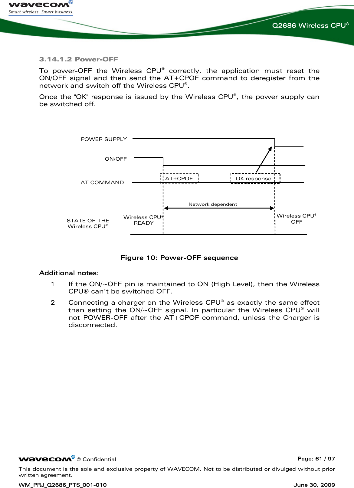      © Confidential  Page: 61 / 97 This document is the sole and exclusive property of WAVECOM. Not to be distributed or divulged without prior written agreement. WM_PRJ_Q2686_PTS_001-010  June 30, 2009  Q2686 Wireless CPU® 3.14.1.2 Power-OFF To power-OFF the Wireless CPU® correctly, the application must reset the ON/OFF signal and then send the AT+CPOF command to deregister from the network and switch off the Wireless CPU®.  Once the &quot;OK&quot; response is issued by the Wireless CPU®, the power supply can be switched off.    POWER SUPPLY ON/OFF AT COMMAND STATE OF THE Wireless CPU® AT+CPOF Wireless CPU® READY Wireless CPU®OFF I22 A Network dependent OK response IBB+RF = overall current consumption (Base Band + RF part)   Figure 10: Power-OFF sequence Additional notes: 1 If the ON/~OFF pin is maintained to ON (High Level), then the Wireless CPU® can’t be switched OFF. 2 Connecting a charger on the Wireless CPU® as exactly the same effect than setting the ON/~OFF signal. In particular the Wireless CPU® will not POWER-OFF after the AT+CPOF command, unless the Charger is disconnected. 