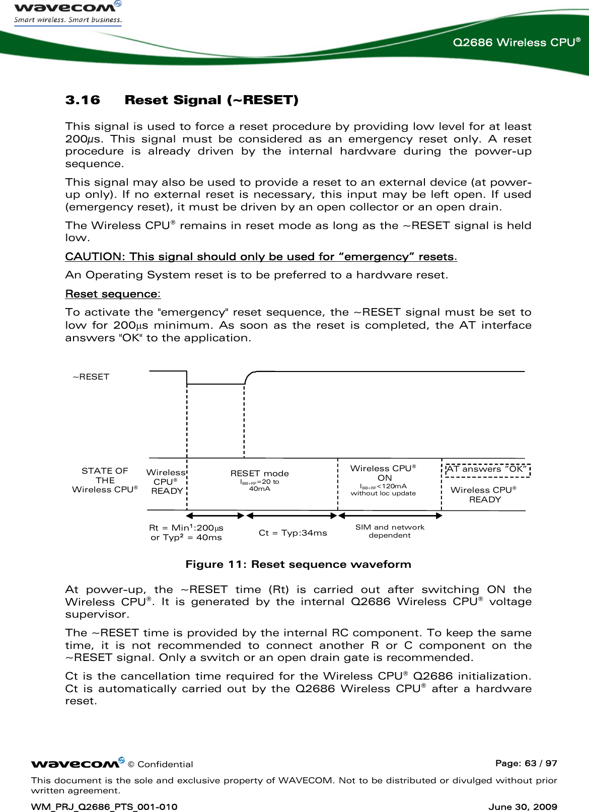      © Confidential  Page: 63 / 97 This document is the sole and exclusive property of WAVECOM. Not to be distributed or divulged without prior written agreement. WM_PRJ_Q2686_PTS_001-010  June 30, 2009  Q2686 Wireless CPU® 3.16 Reset Signal (~RESET) This signal is used to force a reset procedure by providing low level for at least 200μs. This signal must be considered as an emergency reset only. A reset procedure is already driven by the internal hardware during the power-up sequence. This signal may also be used to provide a reset to an external device (at power-up only). If no external reset is necessary, this input may be left open. If used (emergency reset), it must be driven by an open collector or an open drain. The Wireless CPU® remains in reset mode as long as the ~RESET signal is held low. CAUTION: This signal should only be used for “emergency” resets. An Operating System reset is to be preferred to a hardware reset. Reset sequence: To activate the &quot;emergency&quot; reset sequence, the ~RESET signal must be set to low for 200μs minimum. As soon as the reset is completed, the AT interface answers &quot;OK&quot; to the application.   RESET mode IBB+RF=20 to 40mA ~RESET STATE OF THE  Wireless CPU® Wireless CPU®  READY Rt = Min1:200μs  or Typ2 = 40ms  AT answers “OK” Wireless CPU®  READY SIM and network dependent Wireless CPU®  ON IBB+RF&lt;120mA without loc updateCt = Typ:34ms  Figure 11: Reset sequence waveform At power-up, the ~RESET time (Rt) is carried out after switching ON the Wireless CPU®. It is generated by the internal Q2686 Wireless CPU® voltage supervisor. The ~RESET time is provided by the internal RC component. To keep the same time, it is not recommended to connect another R or C component on the ~RESET signal. Only a switch or an open drain gate is recommended. Ct is the cancellation time required for the Wireless CPU® Q2686 initialization. Ct is automatically carried out by the Q2686 Wireless CPU® after a hardware reset. 