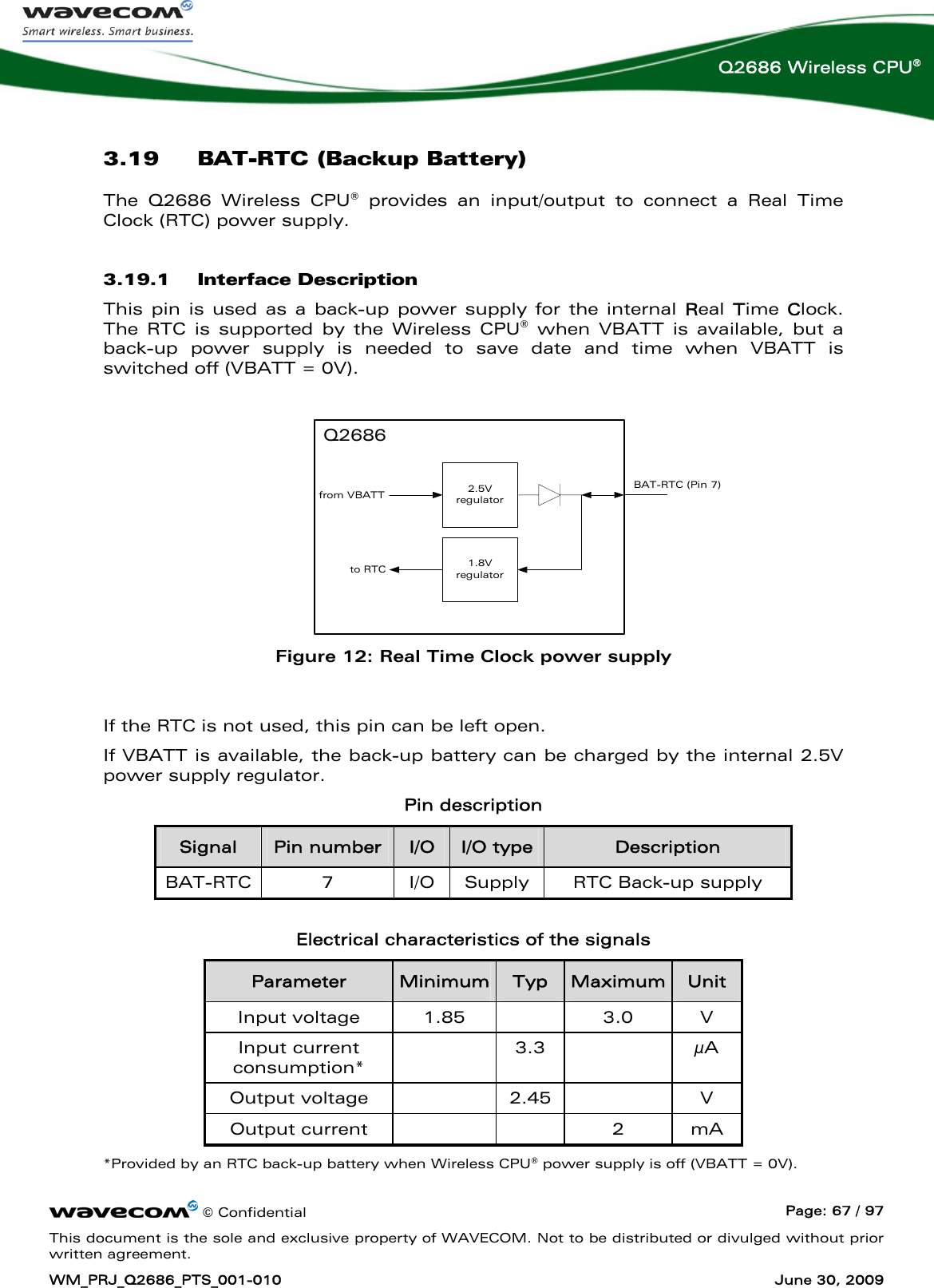      © Confidential  Page: 67 / 97 This document is the sole and exclusive property of WAVECOM. Not to be distributed or divulged without prior written agreement. WM_PRJ_Q2686_PTS_001-010  June 30, 2009  Q2686 Wireless CPU® 3.19 BAT-RTC (Backup Battery) The Q2686 Wireless CPU® provides an input/output to connect a Real Time Clock (RTC) power supply. 3.19.1 Interface Description This pin is used as a back-up power supply for the internal Real Time Clock. The RTC is supported by the Wireless CPU® when VBATT is available, but a back-up power supply is needed to save date and time when VBATT is switched off (VBATT = 0V).  2.5Vregulator1.8Vregulatorfrom VBATTto RTCQ2686BAT-RTC (Pin 7) Figure 12: Real Time Clock power supply  If the RTC is not used, this pin can be left open. If VBATT is available, the back-up battery can be charged by the internal 2.5V power supply regulator. Pin description Signal  Pin number  I/O  I/O type  Description BAT-RTC  7  I/O  Supply  RTC Back-up supply  Electrical characteristics of the signals Parameter  Minimum Typ  Maximum Unit Input voltage  1.85    3.0  V Input current consumption*   3.3   μA Output voltage    2.45    V Output current      2  mA *Provided by an RTC back-up battery when Wireless CPU® power supply is off (VBATT = 0V). 