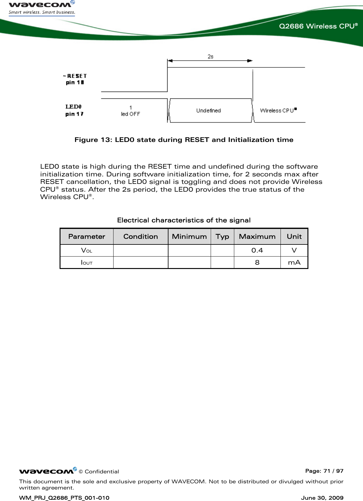      © Confidential  Page: 71 / 97 This document is the sole and exclusive property of WAVECOM. Not to be distributed or divulged without prior written agreement. WM_PRJ_Q2686_PTS_001-010  June 30, 2009  Q2686 Wireless CPU®  Figure 13: LED0 state during RESET and Initialization time  LED0 state is high during the RESET time and undefined during the software initialization time. During software initialization time, for 2 seconds max after RESET cancellation, the LED0 signal is toggling and does not provide Wireless CPU® status. After the 2s period, the LED0 provides the true status of the Wireless CPU®.  Electrical characteristics of the signal Parameter  Condition  Minimum Typ  Maximum  Unit VOL    0.4 V IOUT    8 mA  