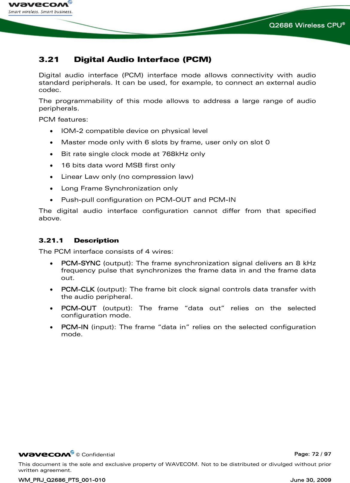      © Confidential  Page: 72 / 97 This document is the sole and exclusive property of WAVECOM. Not to be distributed or divulged without prior written agreement. WM_PRJ_Q2686_PTS_001-010  June 30, 2009  Q2686 Wireless CPU® 3.21 Digital Audio Interface (PCM) Digital audio interface (PCM) interface mode allows connectivity with audio standard peripherals. It can be used, for example, to connect an external audio codec. The programmability of this mode allows to address a large range of audio peripherals. PCM features: • IOM-2 compatible device on physical level • Master mode only with 6 slots by frame, user only on slot 0 • Bit rate single clock mode at 768kHz only  • 16 bits data word MSB first only • Linear Law only (no compression law) • Long Frame Synchronization only • Push-pull configuration on PCM-OUT and PCM-IN The digital audio interface configuration cannot differ from that specified above. 3.21.1 Description The PCM interface consists of 4 wires: • PCM-SYNC (output): The frame synchronization signal delivers an 8 kHz frequency pulse that synchronizes the frame data in and the frame data out.  • PCM-CLK (output): The frame bit clock signal controls data transfer with the audio peripheral. • PCM-OUT (output): The frame “data out” relies on the selected configuration mode. • PCM-IN (input): The frame “data in” relies on the selected configuration mode.  