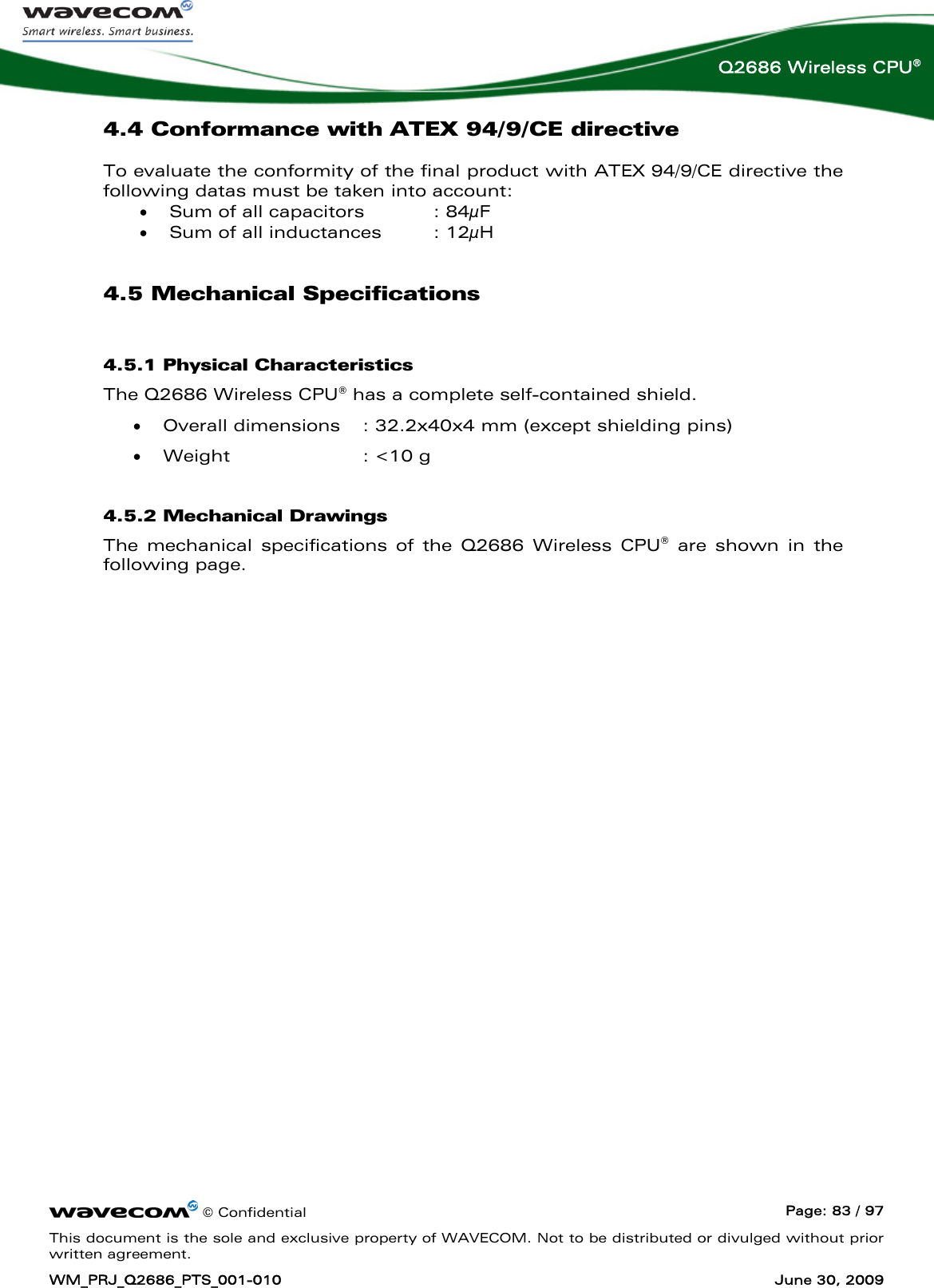      © Confidential  Page: 83 / 97 This document is the sole and exclusive property of WAVECOM. Not to be distributed or divulged without prior written agreement. WM_PRJ_Q2686_PTS_001-010  June 30, 2009  Q2686 Wireless CPU® 4.4 Conformance with ATEX 94/9/CE directive To evaluate the conformity of the final product with ATEX 94/9/CE directive the following datas must be taken into account: • Sum of all capacitors    : 84μF • Sum of all inductances   : 12μH 4.5 Mechanical Specifications 4.5.1 Physical Characteristics The Q2686 Wireless CPU® has a complete self-contained shield. • Overall dimensions  : 32.2x40x4 mm (except shielding pins) • Weight  : &lt;10 g 4.5.2 Mechanical Drawings The mechanical specifications of the Q2686 Wireless CPU® are shown in the following page. 