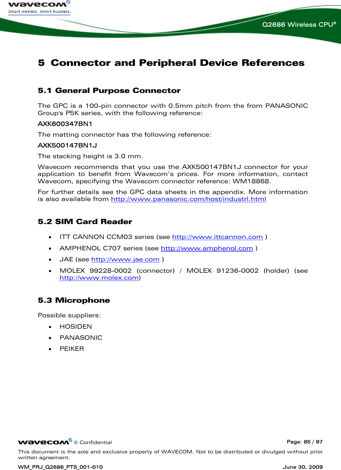      © Confidential  Page: 85 / 97 This document is the sole and exclusive property of WAVECOM. Not to be distributed or divulged without prior written agreement. WM_PRJ_Q2686_PTS_001-010  June 30, 2009  Q2686 Wireless CPU® 5 Connector and Peripheral Device References 5.1 General Purpose Connector The GPC is a 100-pin connector with 0.5mm pitch from the from PANASONIC Group&apos;s P5K series, with the following reference:  AXK600347BN1  The matting connector has the following reference:  AXK500147BN1J The stacking height is 3.0 mm. Wavecom recommends that you use the AXK500147BN1J connector for your application to benefit from Wavecom’s prices. For more information, contact Wavecom, specifying the Wavecom connector reference: WM18868. For further details see the GPC data sheets in the appendix. More information is also available from http://www.panasonic.com/host/industrl.html 5.2 SIM Card Reader • ITT CANNON CCM03 series (see http://www.ittcannon.com ) • AMPHENOL C707 series (see http://www.amphenol.com ) • JAE (see http://www.jae.com ) • MOLEX 99228-0002 (connector) / MOLEX 91236-0002 (holder) (see http://www.molex.com) 5.3 Microphone Possible suppliers: • HOSIDEN  • PANASONIC  • PEIKER  