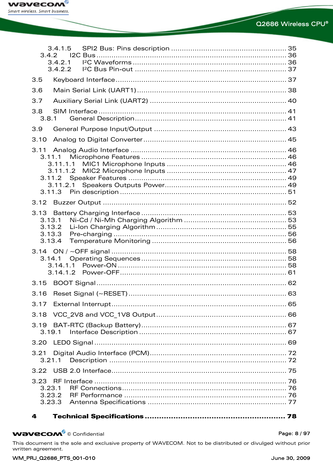      © Confidential  Page: 8 / 97 This document is the sole and exclusive property of WAVECOM. Not to be distributed or divulged without prior written agreement. WM_PRJ_Q2686_PTS_001-010  June 30, 2009  Q2686 Wireless CPU® 3.4.1.5 SPI2 Bus: Pins description ...................................................... 35 3.4.2 I2C Bus......................................................................................... 36 3.4.2.1 I²C Waveforms ........................................................................ 36 3.4.2.2 I²C Bus Pin-out ....................................................................... 37 3.5 Keyboard Interface................................................................................ 37 3.6 Main Serial Link (UART1)...................................................................... 38 3.7 Auxiliary Serial Link (UART2) ................................................................ 40 3.8 SIM Interface ........................................................................................ 41 3.8.1 General Description....................................................................... 41 3.9 General Purpose Input/Output .............................................................. 43 3.10 Analog to Digital Converter................................................................... 45 3.11 Analog Audio Interface ......................................................................... 46 3.11.1 Microphone Features .................................................................... 46 3.11.1.1 MIC1 Microphone Inputs ........................................................ 46 3.11.1.2 MIC2 Microphone Inputs ........................................................ 47 3.11.2 Speaker Features .......................................................................... 49 3.11.2.1 Speakers Outputs Power......................................................... 49 3.11.3 Pin description .............................................................................. 51 3.12 Buzzer Output ...................................................................................... 52 3.13 Battery Charging Interface .................................................................... 53 3.13.1 Ni-Cd / Ni-Mh Charging Algorithm ................................................ 53 3.13.2 Li-Ion Charging Algorithm............................................................. 55 3.13.3 Pre-charging ................................................................................. 56 3.13.4 Temperature Monitoring ............................................................... 56 3.14 ON / ~OFF signal .................................................................................. 58 3.14.1 Operating Sequences.................................................................... 58 3.14.1.1 Power-ON ............................................................................... 58 3.14.1.2 Power-OFF.............................................................................. 61 3.15 BOOT Signal......................................................................................... 62 3.16 Reset Signal (~RESET).......................................................................... 63 3.17 External Interrupt.................................................................................. 65 3.18 VCC_2V8 and VCC_1V8 Output............................................................. 66 3.19 BAT-RTC (Backup Battery).................................................................... 67 3.19.1 Interface Description ..................................................................... 67 3.20 LED0 Signal .......................................................................................... 69 3.21 Digital Audio Interface (PCM)................................................................ 72 3.21.1 Description ................................................................................... 72 3.22 USB 2.0 Interface.................................................................................. 75 3.23 RF Interface .......................................................................................... 76 3.23.1 RF Connections............................................................................. 76 3.23.2 RF Performance ............................................................................ 76 3.23.3 Antenna Specifications ................................................................. 77 4 Technical Specifications ........................................................... 78 