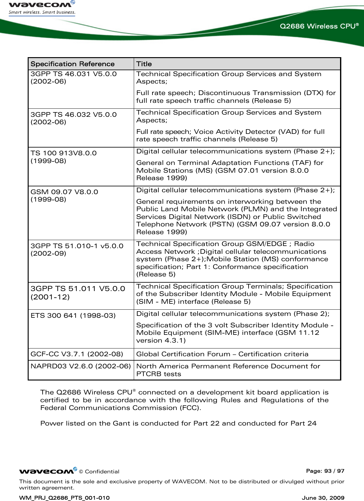      © Confidential  Page: 93 / 97 This document is the sole and exclusive property of WAVECOM. Not to be distributed or divulged without prior written agreement. WM_PRJ_Q2686_PTS_001-010  June 30, 2009  Q2686 Wireless CPU®  Specification Reference  Title 3GPP TS 46.031 V5.0.0 (2002-06) Technical Specification Group Services and System Aspects; Full rate speech; Discontinuous Transmission (DTX) for full rate speech traffic channels (Release 5) 3GPP TS 46.032 V5.0.0 (2002-06) Technical Specification Group Services and System Aspects; Full rate speech; Voice Activity Detector (VAD) for full rate speech traffic channels (Release 5) TS 100 913V8.0.0  (1999-08) Digital cellular telecommunications system (Phase 2+); General on Terminal Adaptation Functions (TAF) for Mobile Stations (MS) (GSM 07.01 version 8.0.0 Release 1999) GSM 09.07 V8.0.0  (1999-08) Digital cellular telecommunications system (Phase 2+); General requirements on interworking between the Public Land Mobile Network (PLMN) and the Integrated Services Digital Network (ISDN) or Public Switched Telephone Network (PSTN) (GSM 09.07 version 8.0.0 Release 1999) 3GPP TS 51.010-1 v5.0.0 (2002-09) Technical Specification Group GSM/EDGE ; Radio Access Network ;Digital cellular telecommunications system (Phase 2+);Mobile Station (MS) conformance specification; Part 1: Conformance specification (Release 5) 3GPP TS 51.011 V5.0.0 (2001-12) Technical Specification Group Terminals; Specification of the Subscriber Identity Module - Mobile Equipment (SIM - ME) interface (Release 5) ETS 300 641 (1998-03)  Digital cellular telecommunications system (Phase 2); Specification of the 3 volt Subscriber Identity Module - Mobile Equipment (SIM-ME) interface (GSM 11.12 version 4.3.1) GCF-CC V3.7.1 (2002-08)  Global Certification Forum – Certification criteria  NAPRD03 V2.6.0 (2002-06)  North America Permanent Reference Document for PTCRB tests The Q2686 Wireless CPU® connected on a development kit board application is certified to be in accordance with the following Rules and Regulations of the Federal Communications Commission (FCC).   Power listed on the Gant is conducted for Part 22 and conducted for Part 24   