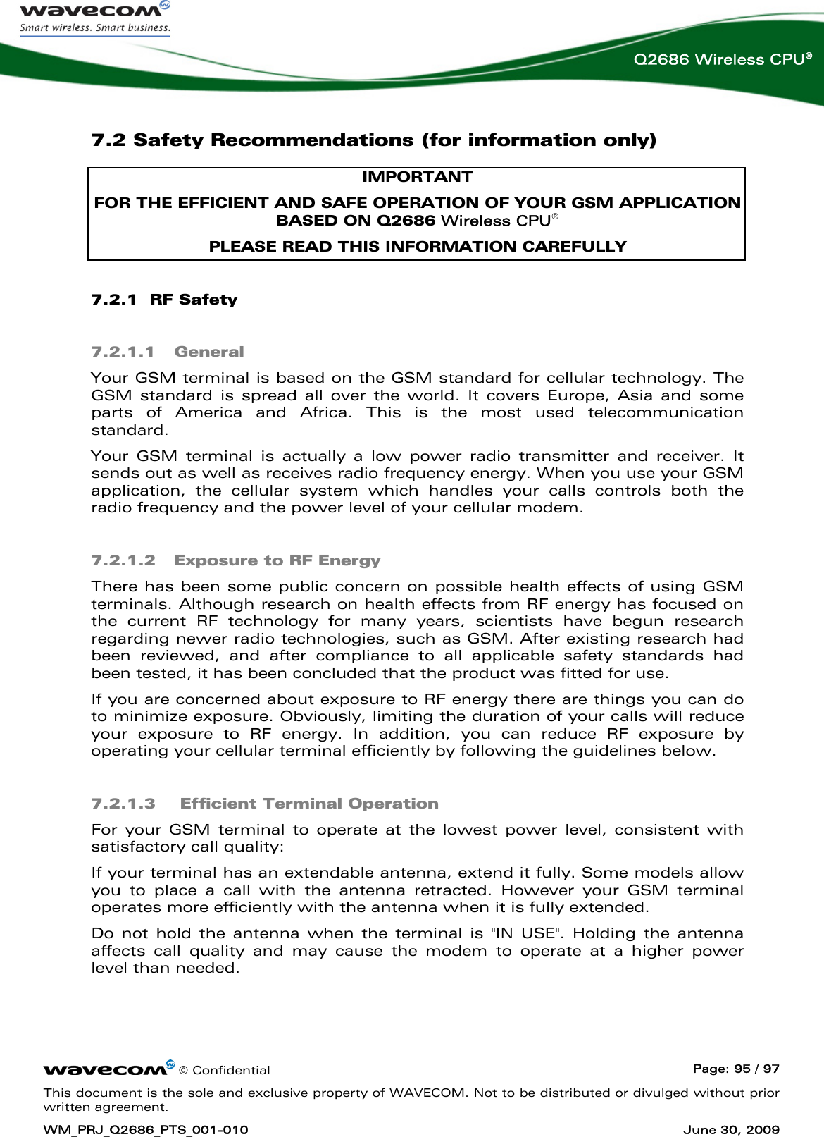      © Confidential  Page: 95 / 97 This document is the sole and exclusive property of WAVECOM. Not to be distributed or divulged without prior written agreement. WM_PRJ_Q2686_PTS_001-010  June 30, 2009  Q2686 Wireless CPU® 7.2 Safety Recommendations (for information only) IMPORTANT FOR THE EFFICIENT AND SAFE OPERATION OF YOUR GSM APPLICATION BASED ON Q2686 Wireless CPU® PLEASE READ THIS INFORMATION CAREFULLY 7.2.1  RF Safety 7.2.1.1 General Your GSM terminal is based on the GSM standard for cellular technology. The GSM standard is spread all over the world. It covers Europe, Asia and some parts of America and Africa. This is the most used telecommunication standard. Your GSM terminal is actually a low power radio transmitter and receiver. It sends out as well as receives radio frequency energy. When you use your GSM application, the cellular system which handles your calls controls both the radio frequency and the power level of your cellular modem. 7.2.1.2 Exposure to RF Energy There has been some public concern on possible health effects of using GSM terminals. Although research on health effects from RF energy has focused on the current RF technology for many years, scientists have begun research regarding newer radio technologies, such as GSM. After existing research had been reviewed, and after compliance to all applicable safety standards had been tested, it has been concluded that the product was fitted for use. If you are concerned about exposure to RF energy there are things you can do to minimize exposure. Obviously, limiting the duration of your calls will reduce your exposure to RF energy. In addition, you can reduce RF exposure by operating your cellular terminal efficiently by following the guidelines below. 7.2.1.3  Efficient Terminal Operation For your GSM terminal to operate at the lowest power level, consistent with satisfactory call quality: If your terminal has an extendable antenna, extend it fully. Some models allow you to place a call with the antenna retracted. However your GSM terminal operates more efficiently with the antenna when it is fully extended. Do not hold the antenna when the terminal is &quot;IN USE&quot;. Holding the antenna affects call quality and may cause the modem to operate at a higher power level than needed. 