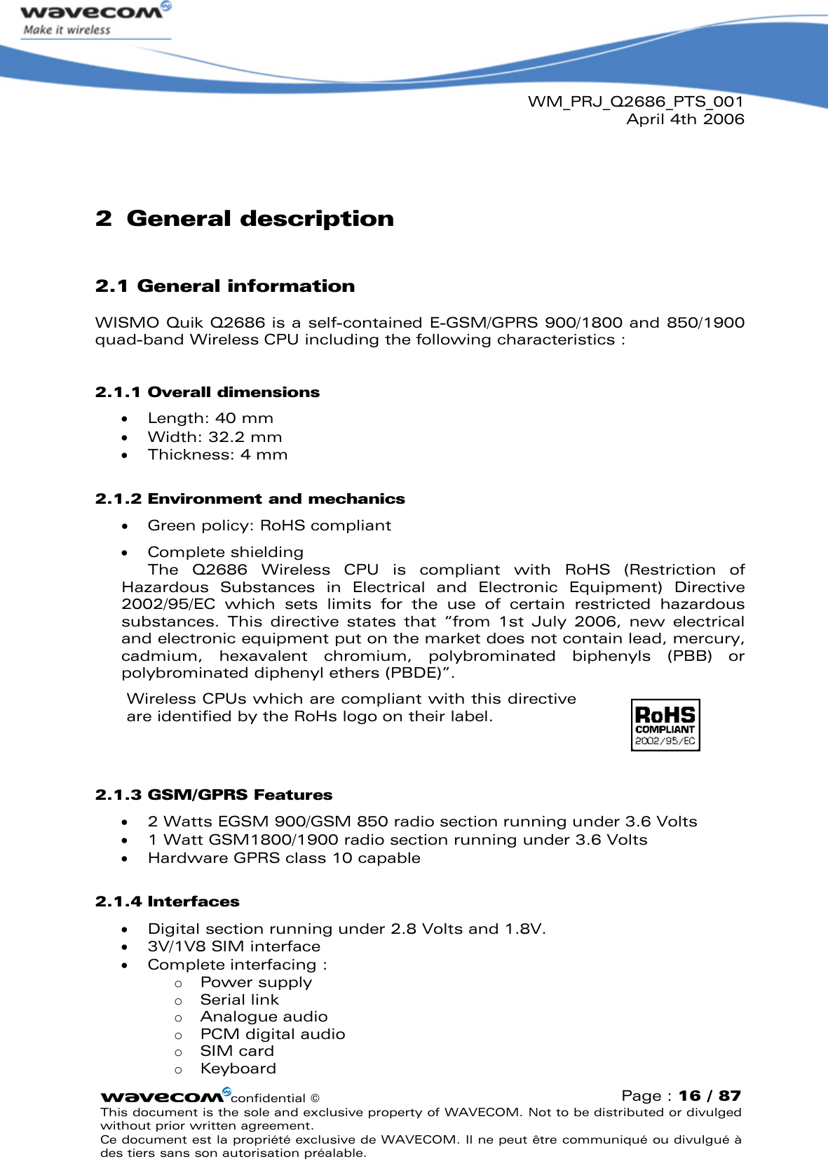 WM_PRJ_Q2686_PTS_001April 4th 2006confidential ©Page : 16 / 87This document is the sole and exclusive property of WAVECOM. Not to be distributed or divulged without prior written agreement. Ce document est la propriété exclusive de WAVECOM. Il ne peut être communiqué ou divulgué à des tiers sans son autorisation préalable.2General description2.1 General informationWISMO Quik Q2686 is a self-contained E-GSM/GPRS 900/1800 and 850/1900 quad-band Wireless CPU including the following characteristics :2.1.1 Overall dimensions   Length: 40 mm  Width: 32.2 mm  Thickness: 4 mm2.1.2 Environment and mechanics  Green policy: RoHS compliant  Complete shieldingThe  Q2686  Wireless  CPU  is  compliant  with  RoHS  (Restriction  of Hazardous  Substances  in  Electrical  and  Electronic  Equipment)  Directive 2002/95/EC  which  sets  limits  for  the  use  of  certain  restricted  hazardous substances.  This  directive  states  that  “from  1st  July  2006,  new  electrical and electronic equipment put on the market does not contain lead, mercury, cadmium,  hexavalent  chromium,  polybrominated biphenyls  (PBB)  or polybrominated diphenyl ethers (PBDE)”.Wireless CPUs which are compliant with this directive are identified by the RoHs logo on their label.2.1.3 GSM/GPRS Features  2 Watts EGSM 900/GSM 850 radio section running under 3.6 Volts  1 Watt GSM1800/1900 radio section running under 3.6 Volts  Hardware GPRS class 10 capable2.1.4 Interfaces  Digital section running under 2.8 Volts and 1.8V.  3V/1V8 SIM interface  Complete interfacing :oPower supplyoSerial linkoAnalogue audiooPCM digital audio oSIM cardoKeyboard