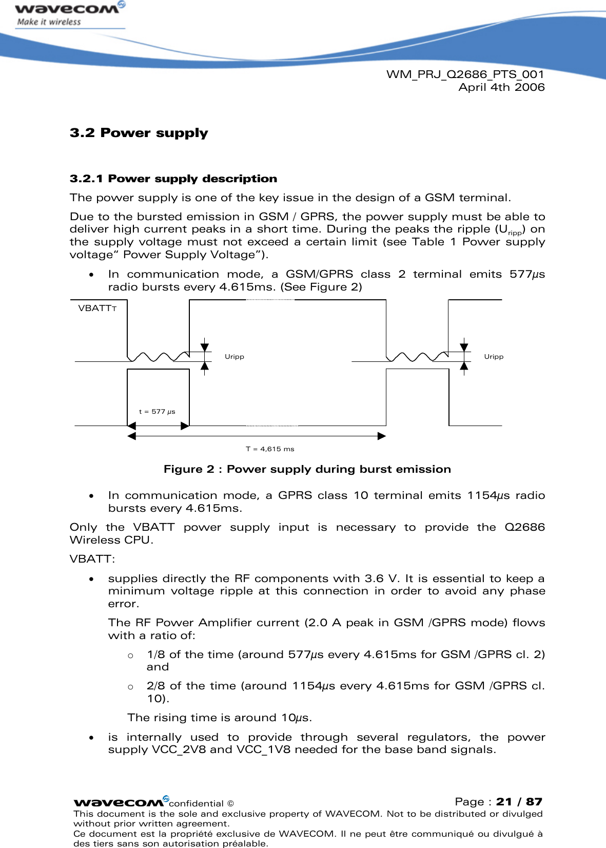 WM_PRJ_Q2686_PTS_001April 4th 2006confidential ©Page : 21 / 87This document is the sole and exclusive property of WAVECOM. Not to be distributed or divulged without prior written agreement. Ce document est la propriété exclusive de WAVECOM. Il ne peut être communiqué ou divulgué à des tiers sans son autorisation préalable.3.2 Power supply3.2.1 Power supply descriptionThe power supply is one of the key issue in the design of a GSM terminal. Due to the bursted emission in GSM / GPRS, the power supply must be able to deliver high current peaks in a short time. During the peaks the ripple (Uripp) on the supply voltage must not exceed  a certain limit (see Table 1Power supply voltage“ Power Supply Voltage”).   In  communication  mode,  a  GSM/GPRS  class  2  terminal  emits  577µs radio bursts every 4.615ms. (See Figure 2)UrippVBATTTUrippT = 4,615 mst = 577 µsFigure 2: Power supply during burst emission  In communication  mode,  a GPRS class  10  terminal emits  1154µs  radio bursts every 4.615ms.Only  the  VBATT  power  supply  input  is  necessary  to  provide  the  Q2686 Wireless CPU.VBATT:   supplies directly the RF components with 3.6 V. It is essential to keep a minimum  voltage  ripple  at  this  connection  in  order  to  avoid  any  phase error. The RF Power Amplifier current (2.0 Apeak in GSM /GPRS mode) flows with a ratio of: o1/8 of the time (around 577µs every 4.615ms for GSM /GPRS cl. 2) and o2/8 of the time (around 1154µs every 4.615ms for GSM /GPRS cl. 10). The rising time is around 10µs.   is  internally  used  to  provide  through  several  regulators,  the  power supply VCC_2V8 and VCC_1V8 needed for the base band signals. 