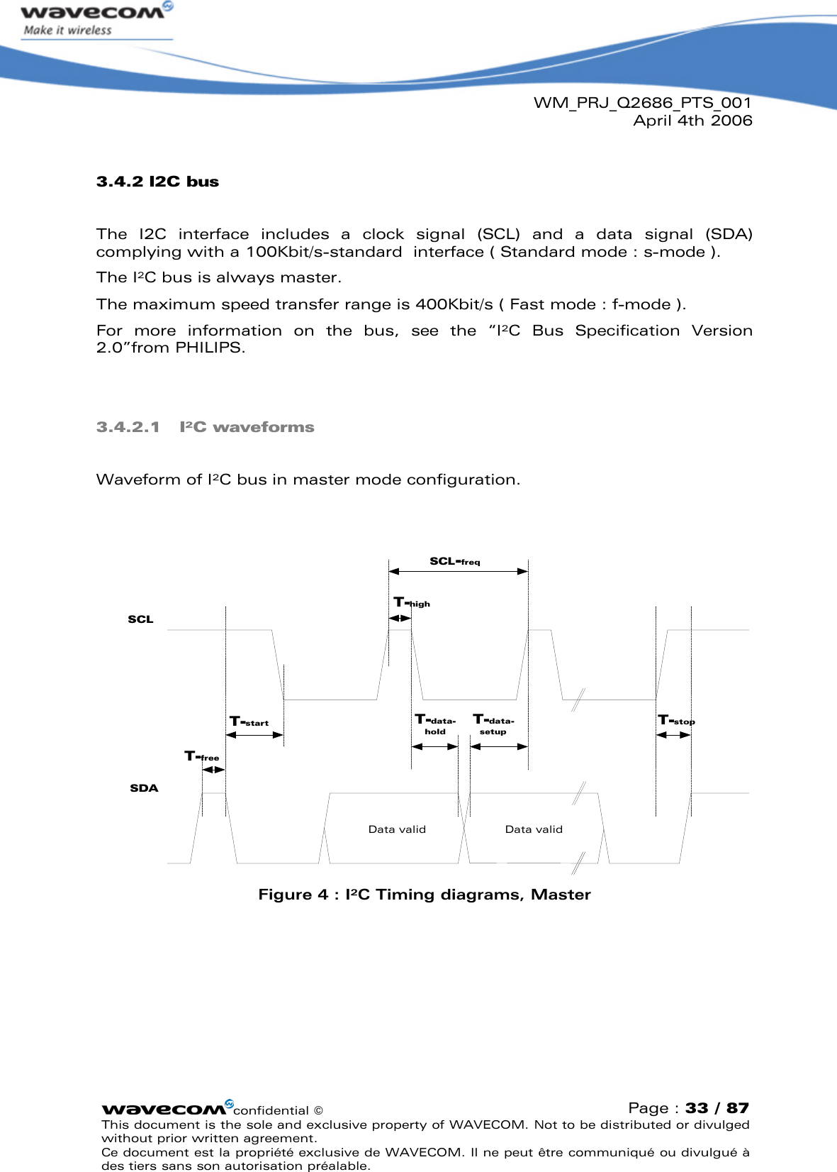 WM_PRJ_Q2686_PTS_001April 4th 2006confidential ©Page : 33 / 87This document is the sole and exclusive property of WAVECOM. Not to be distributed or divulged without prior written agreement. Ce document est la propriété exclusive de WAVECOM. Il ne peut être communiqué ou divulgué à des tiers sans son autorisation préalable.3.4.2 I2C busThe  I2C  interface  includes  a  clock  signal  (SCL)  and  a  data  signal  (SDA) complying with a 100Kbit/s-standard  interface ( Standard mode : s-mode ). The I²C bus is always master.The maximum speed transfer range is 400Kbit/s ( Fast mode : f-mode ). For  more  information  on  the  bus,  see  the  “I²C  Bus  Specification  Version 2.0”from PHILIPS.3.4.2.1 I²C waveformsWaveform of I²C bus in master mode configuration.Data validSCLSDAData validT-freeT-startT-highT-data-setupT-data-holdT-stopSCL-freqFigure 4: I²C Timing diagrams, Master