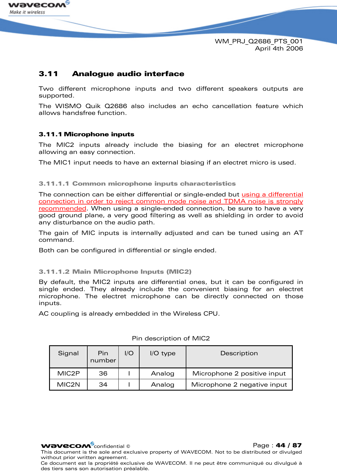 WM_PRJ_Q2686_PTS_001April 4th 2006confidential ©Page : 44 / 87This document is the sole and exclusive property of WAVECOM. Not to be distributed or divulged without prior written agreement. Ce document est la propriété exclusive de WAVECOM. Il ne peut être communiqué ou divulgué à des tiers sans son autorisation préalable.3.11 Analogue audio interfaceTwo  different  microphone  inputs  and  two  different  speakers  outputs  are supported. The  WISMO  Quik  Q2686  also  includes  an  echo  cancellation  feature  which allows handsfree function.3.11.1 Microphone inputsThe  MIC2  inputs  already  include  the  biasing  for  an  electret  microphone allowing an easy connection.The MIC1 input needs to have an external biasing if an electret micro is used.3.11.1.1 Common microphone inputs characteristicsThe connection can be either differential or single-ended but using a differential connection in order to reject common mode noise and TDMA noise is strongly recommended. When using a single-ended connection, be sure to have a very good ground plane, a very good filtering as well as shielding in order to avoid any disturbance on the audio path.The  gain  of  MIC  inputs  is  internally  adjusted  and  can  be  tuned  using  an  AT command.Both can be configured in differential or single ended.3.11.1.2 Main Microphone Inputs (MIC2)By default, the  MIC2  inputs  are  differential  ones,  but  it  can  be  configured  in single  ended.  They  already  include  the  convenient  biasing  for  an  electret microphone.  The  electret  microphone  can  be  directly  connected  on  those inputs. AC coupling is already embedded in the Wireless CPU.Pin description of MIC2Signal Pin numberI/O I/O type DescriptionMIC2P 36 I Analog Microphone 2 positive inputMIC2N 34 I Analog Microphone 2 negative input