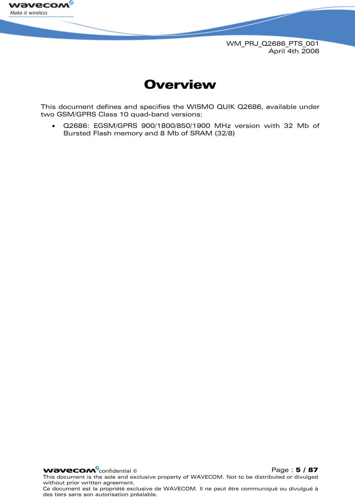 WM_PRJ_Q2686_PTS_001April 4th 2006confidential ©Page : 5 / 87This document is the sole and exclusive property of WAVECOM. Not to be distributed or divulged without prior written agreement. Ce document est la propriété exclusive de WAVECOM. Il ne peut être communiqué ou divulgué à des tiers sans son autorisation préalable.OverviewThis document defines and specifies the WISMO QUIK Q2686, available under two GSM/GPRS Class 10 quad-band versions:  Q2686:  EGSM/GPRS  900/1800/850/1900 MHz  version  with  32 Mb  of Bursted Flash memory and 8Mb of SRAM (32/8)