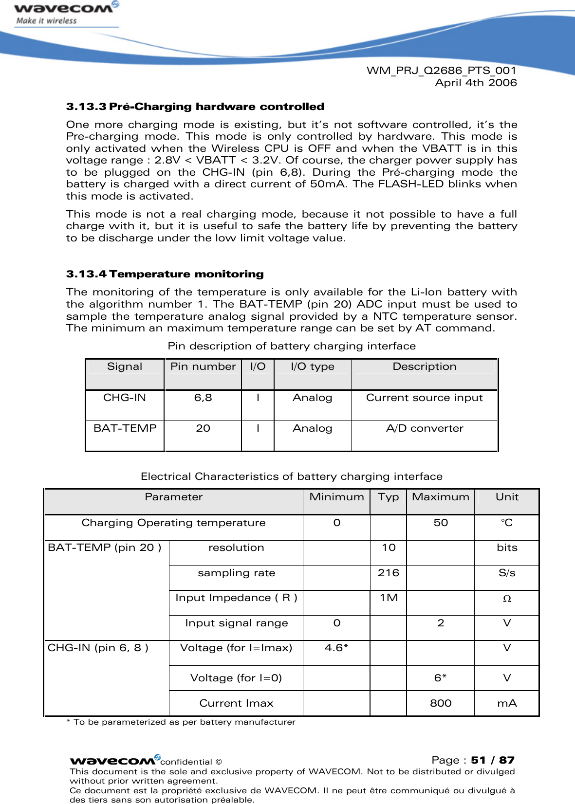 WM_PRJ_Q2686_PTS_001April 4th 2006confidential ©Page : 51 / 87This document is the sole and exclusive property of WAVECOM. Not to be distributed or divulged without prior written agreement. Ce document est la propriété exclusive de WAVECOM. Il ne peut être communiqué ou divulgué à des tiers sans son autorisation préalable.3.13.3 Pré-Charging hardware controlled One  more  charging  mode  is  existing,  but  it’s  not  software  controlled,  it’s the Pre-charging  mode.  This  mode  is  only  controlled  by  hardware.  This  mode  is only activated when  the  Wireless CPU  is  OFF and when  the VBATT  is in this voltage range : 2.8V &lt; VBATT &lt; 3.2V. Of course, the charger power supply has to  be  plugged  on  the  CHG-IN  (pin  6,8).  During  the  Pré-charging  mode  the battery is charged with a direct current of 50mA. The FLASH-LED blinks when this mode is activated.This mode  is not a  real charging  mode,  because  it not possible  to  have a  full charge with it, but it is useful to safe the battery life by preventing the battery to be discharge under the low limit voltage value.3.13.4 Temperature monitoringThe monitoring of the temperature is only available for the Li-Ion battery with the algorithm number 1. The BAT-TEMP (pin 20) ADC input must be  used to sample the temperature analog signal provided by a NTC temperature sensor. The minimum an maximum temperature range can be set by AT command.Pin description of battery charging interfaceSignal Pin number I/O I/O type DescriptionCHG-IN 6,8 IAnalog Current source inputBAT-TEMP 20 I Analog A/D converterElectrical Characteristics of battery charging interfaceParameter Minimum Typ Maximum UnitCharging Operating temperature 0 50 °Cresolution 10 bitssampling rate 216 S/sInput Impedance ( R ) 1M BAT-TEMP (pin 20 )Input signal range 0 2 VVoltage (for I=Imax) 4.6* VVoltage (for I=0) 6* VCHG-IN (pin 6, 8 )Current Imax 800 mA* To be parameterized as per battery manufacturer