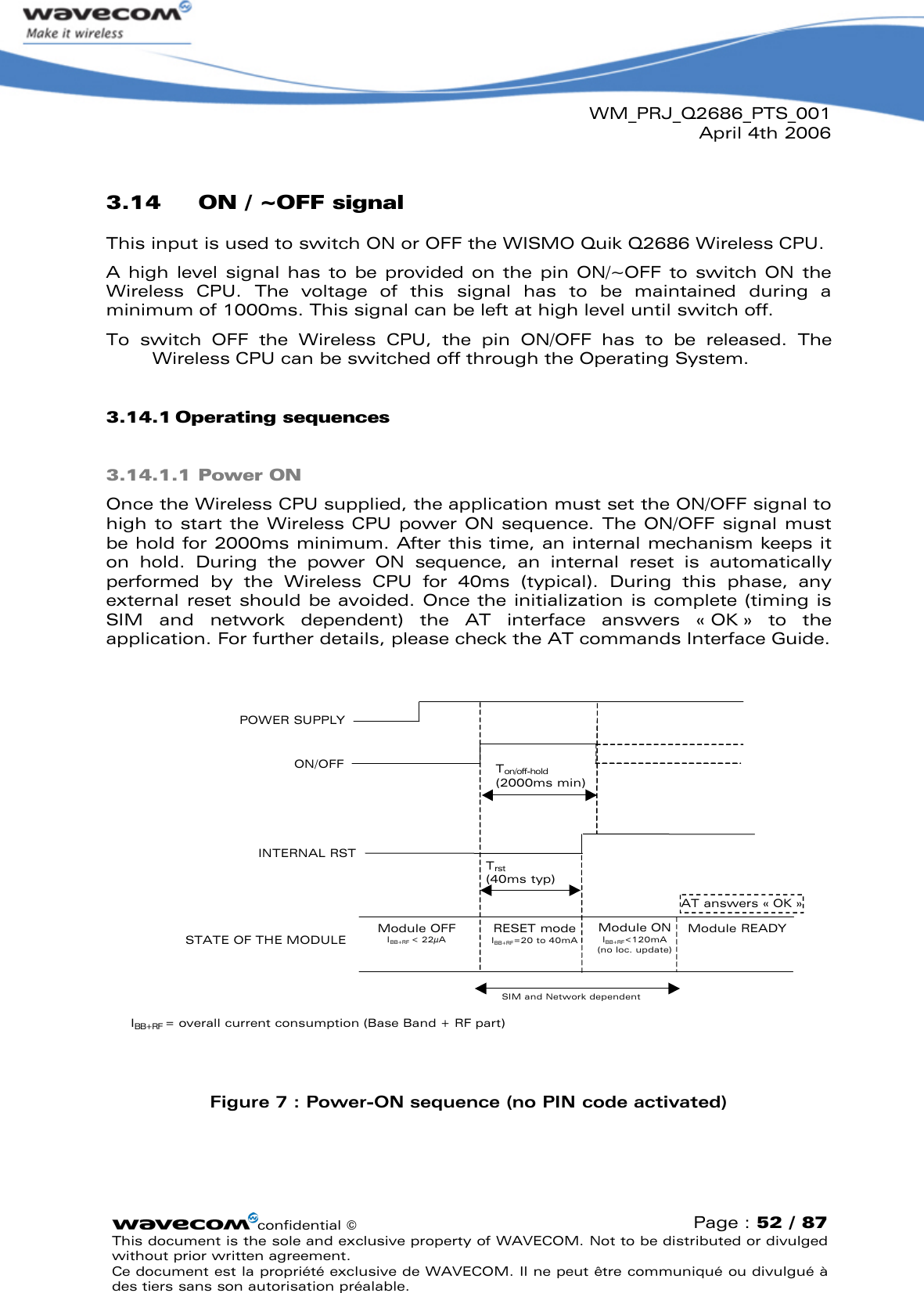 WM_PRJ_Q2686_PTS_001April 4th 2006confidential ©Page : 52 / 87This document is the sole and exclusive property of WAVECOM. Not to be distributed or divulged without prior written agreement. Ce document est la propriété exclusive de WAVECOM. Il ne peut être communiqué ou divulgué à des tiers sans son autorisation préalable.3.14 ON / ~OFF signalThis input is used to switch ON or OFF the WISMO Quik Q2686 Wireless CPU. A high  level  signal has  to be  provided on the  pin ON/~OFF  to  switch ON  the Wireless  CPU.  The  voltage  of  this  signal  has  to  be  maintained  during  a minimum of 1000ms. This signal can be left at high level until switch off.To  switch  OFF  the  Wireless  CPU,  the  pin  ON/OFF  has  to  be  released.  The Wireless CPU can be switched off through the Operating System.3.14.1 Operating sequences3.14.1.1 Power ONOnce the Wireless CPU supplied, the application must set the ON/OFF signal to high to start the Wireless CPU power ON sequence. The ON/OFF  signal must be hold for 2000ms minimum. After this time, an internal mechanism keeps it on  hold.  During  the  power  ON  sequence,  an  internal  reset  is  automatically performed  by  the  Wireless  CPU  for  40ms  (typical).  During  this  phase,  any external reset should be avoided. Once the initialization is complete (timing is SIM  and  network  dependent)  the  AT  interface  answers  « OK »  to  the application. For further details, please check the AT commands Interface Guide.POWER SUPPLY ON/OFFSTATE OF THE MODULEModule OFFIBB+RF &lt; 22µAAT answers « OK »Module READYTon/off-hold(2000ms min)SIM and Network dependentRESET modeIBB+RF=20 to 40mAINTERNAL RSTTrst(40ms typ)Module ONIBB+RF&lt;120mA (no loc. update)IBB+RF = overall current consumption (Base Band + RF part)Figure 7: Power-ON sequence (no PIN code activated)