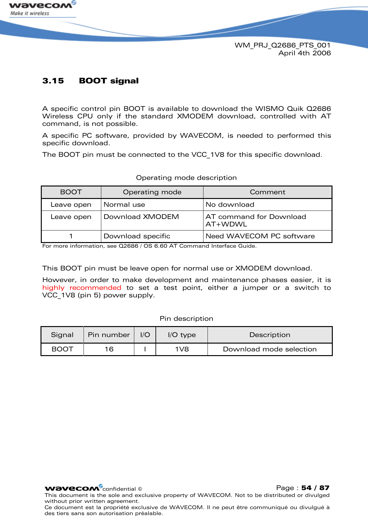 WM_PRJ_Q2686_PTS_001April 4th 2006confidential ©Page : 54 / 87This document is the sole and exclusive property of WAVECOM. Not to be distributed or divulged without prior written agreement. Ce document est la propriété exclusive de WAVECOM. Il ne peut être communiqué ou divulgué à des tiers sans son autorisation préalable.3.15 BOOT signalA specific control pin BOOT is available to download the WISMO Quik Q2686 Wireless  CPU  only  if  the  standard  XMODEM  download,  controlled  with  AT command, is not possible.A  specific  PC  software,  provided  by  WAVECOM,  is  needed  to  performed this specific download.The BOOT pin must be connected to the VCC_1V8 for this specific download.Operating mode descriptionBOOT Operating mode CommentLeave open Normal use No downloadLeave open Download XMODEM AT command for Download AT+WDWL1Download specific Need WAVECOM PC softwareFor more information, see Q2686 / OS 6.60 AT Command Interface Guide.This BOOT pin must be leave open for normal use or XMODEM download.However, in order to make development  and maintenance phases easier, it is highly  recommended to  set  a  test  point,  either  a  jumper  or  a  switch  to VCC_1V8 (pin 5) power supply.Pin descriptionSignal Pin number I/O I/O type DescriptionBOOT 16 I 1V8 Download mode selection