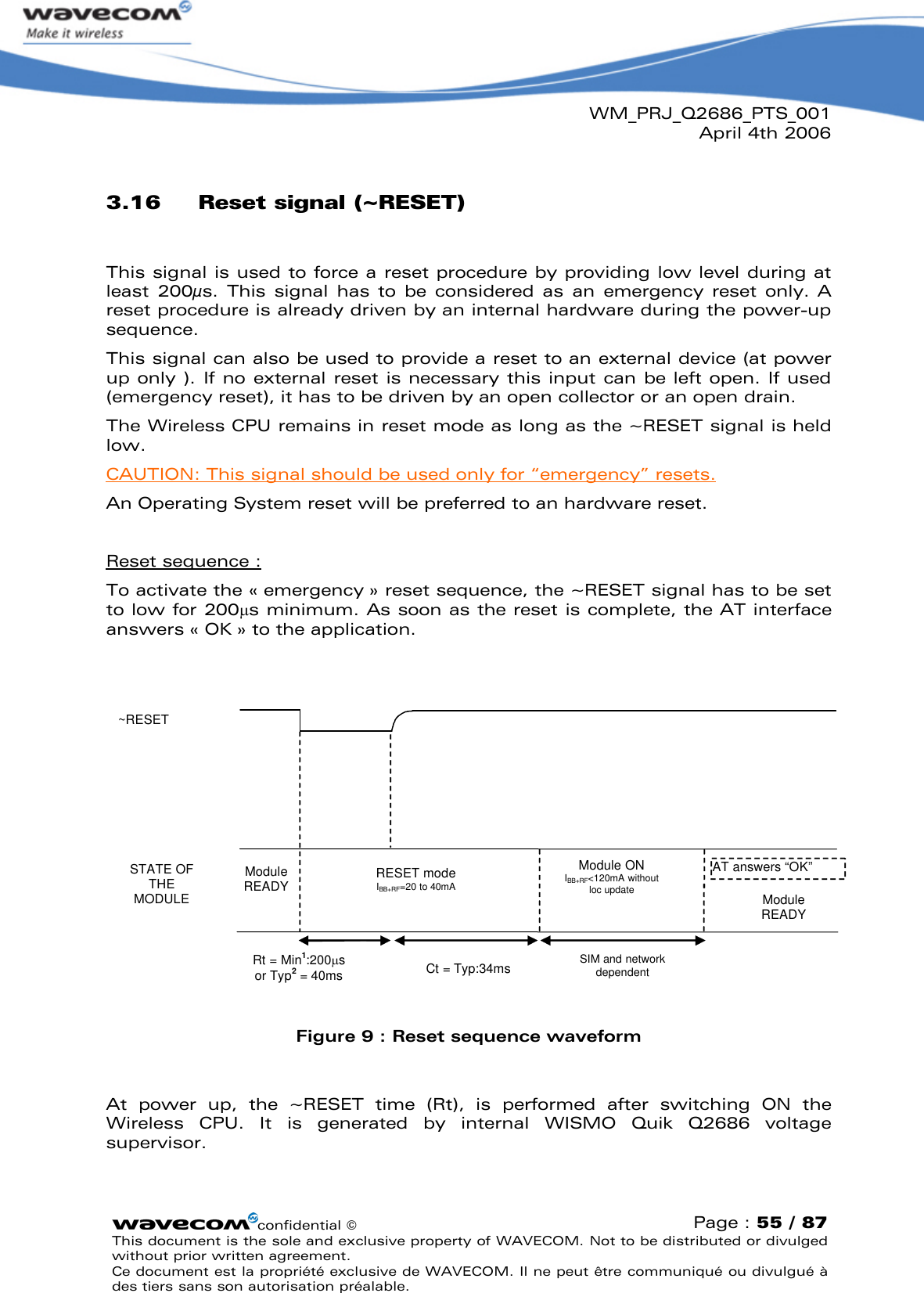 WM_PRJ_Q2686_PTS_001April 4th 2006confidential ©Page : 55 / 87This document is the sole and exclusive property of WAVECOM. Not to be distributed or divulged without prior written agreement. Ce document est la propriété exclusive de WAVECOM. Il ne peut être communiqué ou divulgué à des tiers sans son autorisation préalable.3.16 Reset signal (~RESET)This signal is used to force a reset procedure by providing low level during at least  200µs.  This  signal  has  to  be  considered  as  an  emergency  reset  only.  A reset procedure is already driven by an internal hardware during the power-up sequence.This signal can also be used to provide a reset to an external device (at powerup only ). If no external  reset is necessary this input can  be left open. If used (emergency reset), it has to be driven by an open collector or an open drain.The Wireless CPU remains in reset mode as long as the ~RESET signal is held low.CAUTION: This signal should be used only for “emergency” resets.An Operating System reset will be preferred to an hardware reset.Reset sequence :To activate the «emergency » reset sequence, the ~RESET signal has to be set to low for 200s minimum. As soon as the reset is complete, the AT interface answers « OK » to the application.RESET modeIBB+RF=20 to 40mA~RESETSTATE OF THE MODULEModule READYRt = Min1:200s or Typ2= 40ms AT answers “OK”Module READYSIM and network dependentModule ONIBB+RF&lt;120mA without loc updateCt = Typ:34msFigure 9: Reset sequence waveformAt  power  up,  the  ~RESET  time  (Rt),  is  performed  after  switching  ON  the Wireless  CPU.  It  is  generated  by  internal  WISMO  Quik  Q2686  voltage supervisor.