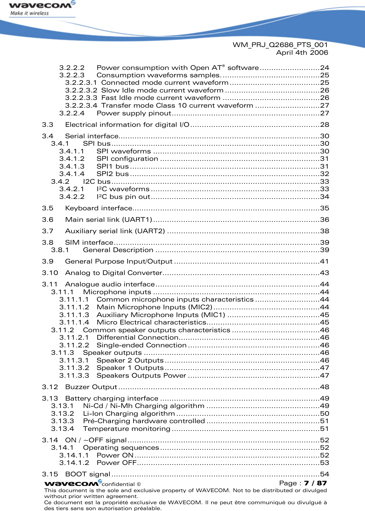 WM_PRJ_Q2686_PTS_001April 4th 2006confidential ©Page : 7 / 87This document is the sole and exclusive property of WAVECOM. Not to be distributed or divulged without prior written agreement. Ce document est la propriété exclusive de WAVECOM. Il ne peut être communiqué ou divulgué à des tiers sans son autorisation préalable.3.2.2.2 Power consumption with Open AT®software..........................243.2.2.3 Consumption waveforms samples...........................................253.2.2.3.1 Connected mode current waveform.......................................253.2.2.3.2 Slow Idle mode current waveform .........................................263.2.2.3.3 Fast Idle mode current waveform ..........................................263.2.2.3.4 Transfer mode Class 10 current waveform ............................273.2.2.4 Power supply pinout................................................................273.3 Electrical information for digital I/O........................................................283.4 Serial interface.......................................................................................303.4.1 SPI bus..........................................................................................303.4.1.1 SPI waveforms ........................................................................303.4.1.2 SPI configuration .....................................................................313.4.1.3 SPI1 bus..................................................................................313.4.1.4 SPI2 bus..................................................................................323.4.2 I2C bus..........................................................................................333.4.2.1 I²C waveforms .........................................................................333.4.2.2 I²C bus pin out.........................................................................343.5 Keyboard interface.................................................................................353.6 Main serial link (UART1)........................................................................363.7 Auxiliary serial link (UART2) ..................................................................383.8 SIM interface.........................................................................................393.8.1 General Description .......................................................................393.9 General Purpose Input/Output ...............................................................413.10 Analog to Digital Converter....................................................................433.11 Analogue audio interface.......................................................................443.11.1 Microphone inputs ........................................................................443.11.1.1 Common microphone inputs characteristics ............................443.11.1.2 Main Microphone Inputs (MIC2)..............................................443.11.1.3 Auxiliary Microphone Inputs (MIC1) ........................................453.11.1.4 Micro Electrical characteristics.................................................453.11.2 Common speaker outputs characteristics ......................................463.11.2.1 Differential Connection.............................................................463.11.2.2 Single-ended Connection .........................................................463.11.3 Speaker outputs ............................................................................463.11.3.1 Speaker 2 Outputs...................................................................463.11.3.2 Speaker 1 Outputs ...................................................................473.11.3.3 Speakers Outputs Power .........................................................473.12 Buzzer Output .......................................................................................483.13 Battery charging interface .....................................................................493.13.1 Ni-Cd / Ni-Mh Charging algorithm .................................................493.13.2 Li-Ion Charging algorithm ..............................................................503.13.3 Pré-Charging hardware controlled .................................................513.13.4 Temperature monitoring................................................................513.14 ON / ~OFF signal...................................................................................523.14.1 Operating sequences.....................................................................523.14.1.1 Power ON................................................................................523.14.1.2 Power OFF...............................................................................533.15 BOOT signal..........................................................................................54