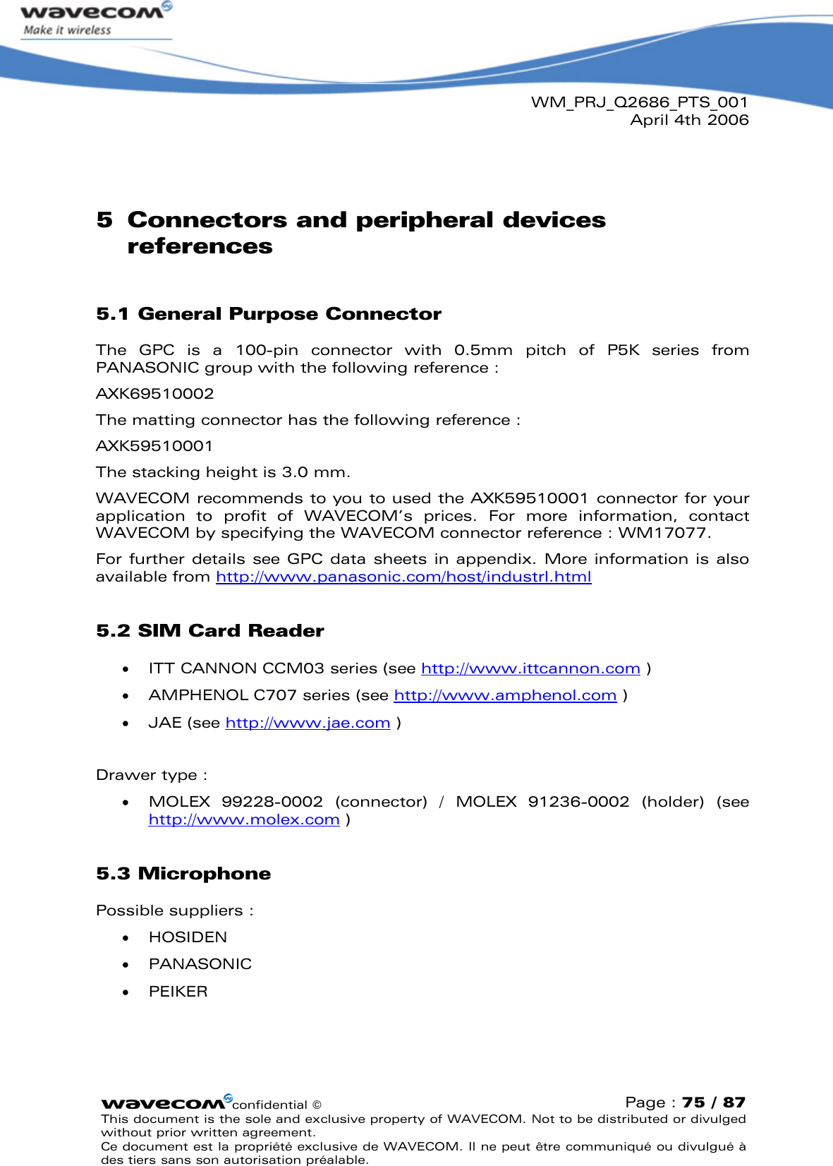 WM_PRJ_Q2686_PTS_001April 4th 2006confidential ©Page : 75 / 87This document is the sole and exclusive property of WAVECOM. Not to be distributed or divulged without prior written agreement. Ce document est la propriété exclusive de WAVECOM. Il ne peut être communiqué ou divulgué à des tiers sans son autorisation préalable.5Connectors and peripheral devices references5.1 General Purpose ConnectorThe  GPC  is  a  100-pin  connector  with  0.5mm  pitch  of  P5K  series from PANASONIC group with the following reference : AXK69510002The matting connector has the following reference : AXK59510001The stacking height is 3.0 mm.WAVECOM recommends to you to used the AXK59510001 connector for your application  to  profit  of  WAVECOM’s  prices.  For  more  information,  contact WAVECOM by specifying the WAVECOM connector reference : WM17077.For further  details  see  GPC data  sheets in appendix.  More  information is also available from http://www.panasonic.com/host/industrl.html5.2 SIM Card Reader  ITT CANNON CCM03 series (see http://www.ittcannon.com )  AMPHENOL C707 series (see http://www.amphenol.com )  JAE (see http://www.jae.com )Drawer type :  MOLEX  99228-0002  (connector)  /  MOLEX  91236-0002  (holder)  (see http://www.molex.com )5.3 MicrophonePossible suppliers :  HOSIDEN   PANASONIC   PEIKER 