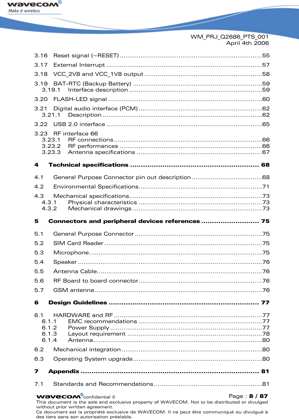 WM_PRJ_Q2686_PTS_001April 4th 2006confidential ©Page : 8 / 87This document is the sole and exclusive property of WAVECOM. Not to be distributed or divulged without prior written agreement. Ce document est la propriété exclusive de WAVECOM. Il ne peut être communiqué ou divulgué à des tiers sans son autorisation préalable.3.16 Reset signal (~RESET)...........................................................................553.17 External Interrupt ..................................................................................573.18 VCC_2V8 and VCC_1V8 output ..............................................................583.19 BAT-RTC (Backup Battery) ....................................................................593.19.1 Interface description ......................................................................593.20 FLASH-LED signal .................................................................................603.21 Digital audio interface (PCM) .................................................................623.21.1 Description ....................................................................................623.22 USB 2.0 interface ..................................................................................653.23 RF interface 663.23.1 RF connections..............................................................................663.23.2 RF performances ...........................................................................663.23.3 Antenna specifications ..................................................................674Technical specifications ............................................................ 684.1 General Purpose Connector pin out description .....................................684.2 Environmental Specifications.................................................................714.3 Mechanical specifications......................................................................734.3.1 Physical characteristics .................................................................734.3.2 Mechanical drawings ....................................................................735Connectors and peripheral devices references ........................... 755.1 General Purpose Connector ...................................................................755.2 SIM Card Reader ...................................................................................755.3 Microphone...........................................................................................755.4 Speaker .................................................................................................765.5 Antenna Cable.......................................................................................765.6 RF Board to board connector.................................................................765.7 GSM antenna ........................................................................................766Design Guidelines ...................................................................... 776.1 HARDWARE and RF ..............................................................................776.1.1 EMC recommendations .................................................................776.1.2 Power Supply ................................................................................776.1.3 Layout requirement .......................................................................786.1.4 Antenna.........................................................................................806.2 Mechanical integration..........................................................................806.3 Operating System upgrade....................................................................807Appendix ................................................................................... 817.1 Standards and Recommendations.........................................................81