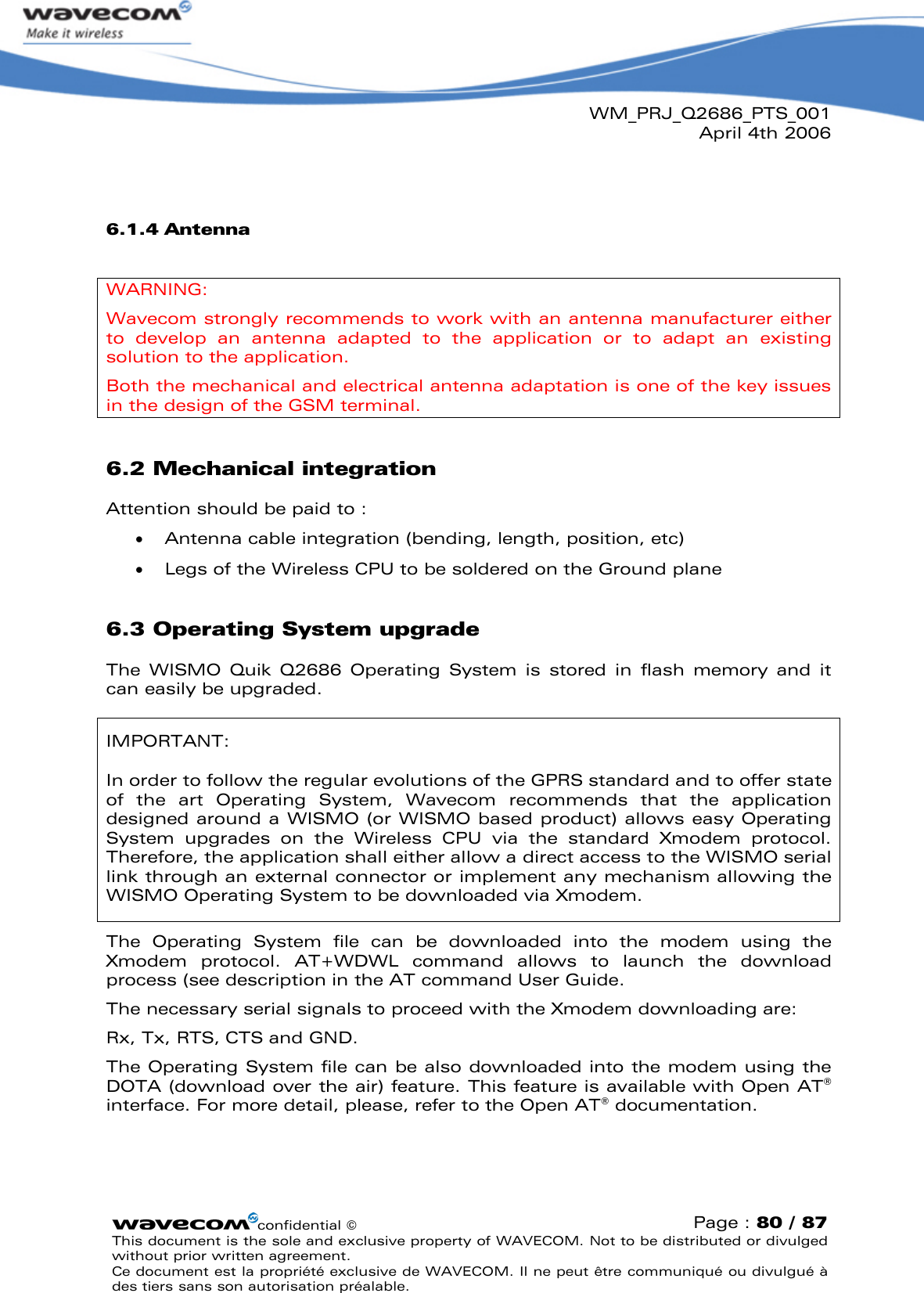 WM_PRJ_Q2686_PTS_001April 4th 2006confidential ©Page : 80 / 87This document is the sole and exclusive property of WAVECOM. Not to be distributed or divulged without prior written agreement. Ce document est la propriété exclusive de WAVECOM. Il ne peut être communiqué ou divulgué à des tiers sans son autorisation préalable.6.1.4 AntennaWARNING:Wavecom strongly recommends to work with an antenna manufacturer either to  develop  an  antenna  adapted  to  the  application  or  to  adapt  an  existing solution to the application. Both the mechanical and electrical antenna adaptation is one of the key issues in the design of the GSM terminal.6.2 Mechanical integrationAttention should be paid to :  Antenna cable integration (bending, length, position, etc)  Legs of the Wireless CPU to be soldered on the Ground plane6.3 Operating System upgradeThe  WISMO  Quik  Q2686  Operating  System  is  stored  in  flash  memory  and  it can easily be upgraded.IMPORTANT:In order to follow the regular evolutions of the GPRS standard and to offer state of  the  art  Operating  System,  Wavecom  recommends  that  the  application designed around a WISMO (or WISMO based product) allows easy Operating System  upgrades  on  the  Wireless  CPU  via  the  standard  Xmodem  protocol. Therefore, the application shall either allow a direct access to the WISMO serial link through an external connector or implement any mechanism allowing the WISMO Operating System to be downloaded via Xmodem.The  Operating  System  file  can  be  downloaded  into  the  modem  using  the Xmodem  protocol.  AT+WDWL  command  allows  to  launch  the  download process (see description in the AT command User Guide.The necessary serial signals to proceed with the Xmodem downloading are:Rx, Tx, RTS, CTS and GND.The Operating System file can be also downloaded into the modem using the DOTA (download over the air) feature. This feature is available with Open AT®interface. For more detail, please, refer to the Open AT®documentation.