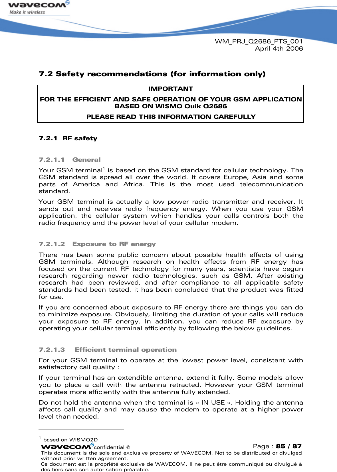 WM_PRJ_Q2686_PTS_001April 4th 2006confidential ©Page : 85 / 87This document is the sole and exclusive property of WAVECOM. Not to be distributed or divulged without prior written agreement. Ce document est la propriété exclusive de WAVECOM. Il ne peut être communiqué ou divulgué à des tiers sans son autorisation préalable.7.2 Safety recommendations (for information only)IMPORTANTFOR THE EFFICIENT AND SAFE OPERATION OF YOUR GSM APPLICATION BASED ON WISMO Quik Q2686PLEASE READ THIS INFORMATION CAREFULLY7.2.1 RF safety7.2.1.1 GeneralYour GSM terminal1is based on the GSM standard for cellular technology. The GSM  standard  is spread  all  over  the  world.  It  covers  Europe,  Asia  and  some parts  of  America  and  Africa.  This  is  the  most  used  telecommunication standard.Your  GSM  terminal  is  actually  a  low  power  radio  transmitter  and  receiver.  It sends  out  and  receives  radio  frequency  energy.  When  you  use  your  GSM application,  the  cellular  system  which  handles  your  calls  controls  both  the radio frequency and the power level of your cellular modem.7.2.1.2 Exposure to RF energyThere  has  been  some  public  concern  about  possible  health  effects  of  using GSM  terminals.  Although  research  on  health  effects  from  RF  energy  has focused  on the  current  RF  technology  for  many  years,  scientists  have  begun research  regarding  newer  radio  technologies,  such  as  GSM.  After  existing research  had  been  reviewed,  and  after  compliance  to  all  applicable  safety standards had been tested, it has been concluded that the product was fitted for use.If you are concerned about exposure to RF energy there are things you can do to minimize exposure. Obviously, limiting the duration of your calls will reduce your  exposure  to  RF  energy.  In  addition,  you  can  reduce  RF  exposure  by operating your cellular terminal efficiently by following the below guidelines.7.2.1.3 Efficient terminal operationFor  your  GSM  terminal to  operate  at  the  lowest  power  level, consistent  with satisfactory call quality :If your terminal has an extendible antenna, extend it fully. Some models allow you  to  place  a  call  with  the  antenna  retracted.  However  your GSM  terminal operates more efficiently with the antenna fully extended.Do not hold the antenna when the terminal is «IN USE ». Holding the antenna affects  call  quality  and  may  cause  the  modem  to  operate  at  a  higher  power level than needed.1based on WISMO2D