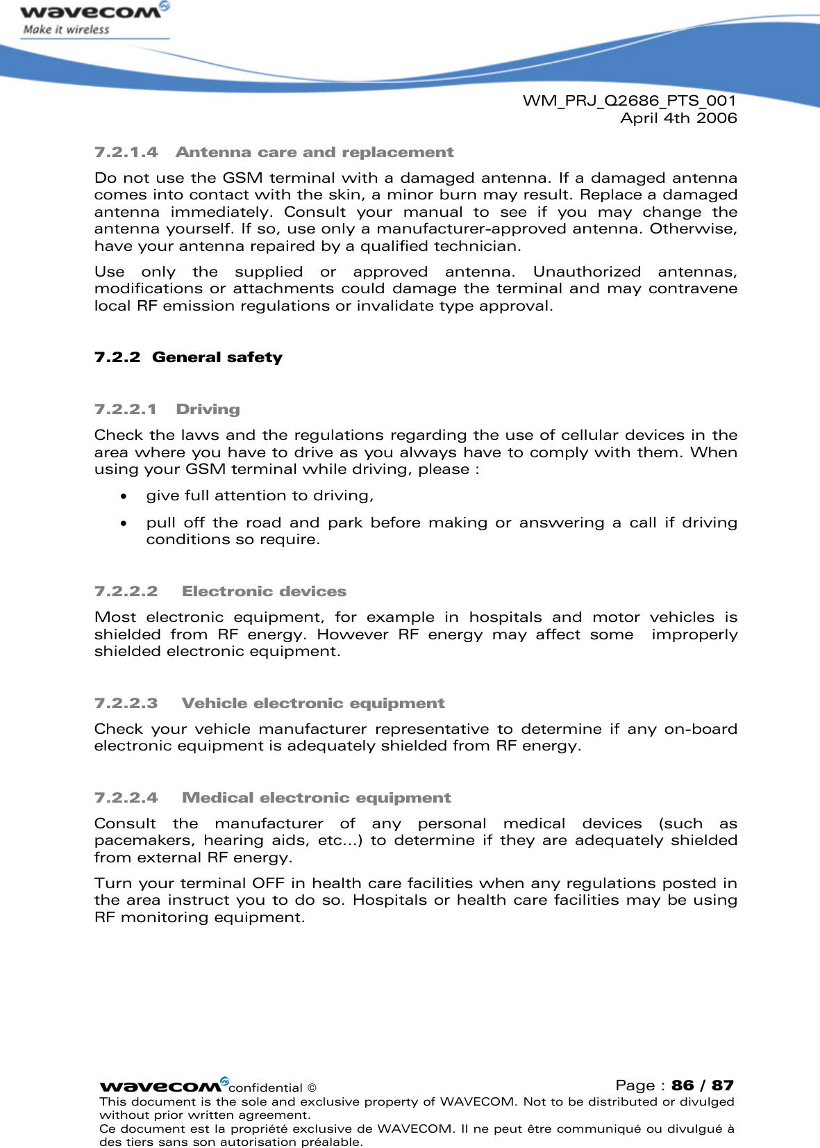 WM_PRJ_Q2686_PTS_001April 4th 2006confidential ©Page : 86 / 87This document is the sole and exclusive property of WAVECOM. Not to be distributed or divulged without prior written agreement. Ce document est la propriété exclusive de WAVECOM. Il ne peut être communiqué ou divulgué à des tiers sans son autorisation préalable.7.2.1.4 Antenna care and replacementDo not use the GSM terminal with a damaged antenna. If a damaged antenna comes into contact with the skin, a minor burn may result. Replace a damaged antenna  immediately.  Consult  your  manual  to  see  if  you  may  change  the antenna yourself. If so, use only a manufacturer-approved antenna. Otherwise, have your antenna repaired by a qualified technician.Use  only  the  supplied  or  approved  antenna.  Unauthorized  antennas, modifications or attachments could damage the terminal and may contravene local RF emission regulations or invalidate type approval.7.2.2 General safety7.2.2.1 DrivingCheck the laws and the regulations regarding the use of cellular devices in the area where you have to drive as you always have to comply with them. When using your GSM terminal while driving, please :  give full attention to driving,  pull  off  the  road  and  park  before  making  or  answering  a  call  if  driving conditions so require.7.2.2.2 Electronic devicesMost  electronic  equipment,  for  example  in  hospitals  and  motor  vehicles  is shielded  from  RF  energy.  However  RF  energy  may  affect  some  improperly shielded electronic equipment.7.2.2.3 Vehicle electronic equipmentCheck  your  vehicle  manufacturer  representative  to  determine  if  any  on-board electronic equipment is adequately shielded from RF energy.7.2.2.4 Medical electronic equipmentConsult  the  manufacturer  of  any  personal  medical  devices  (such  as pacemakers,  hearing  aids,  etc...)  to  determine  if  they are  adequately  shielded from external RF energy.Turn your terminal OFF in health care facilities when any regulations posted in the area instruct you to do so. Hospitals or health care facilities may be using RF monitoring equipment.