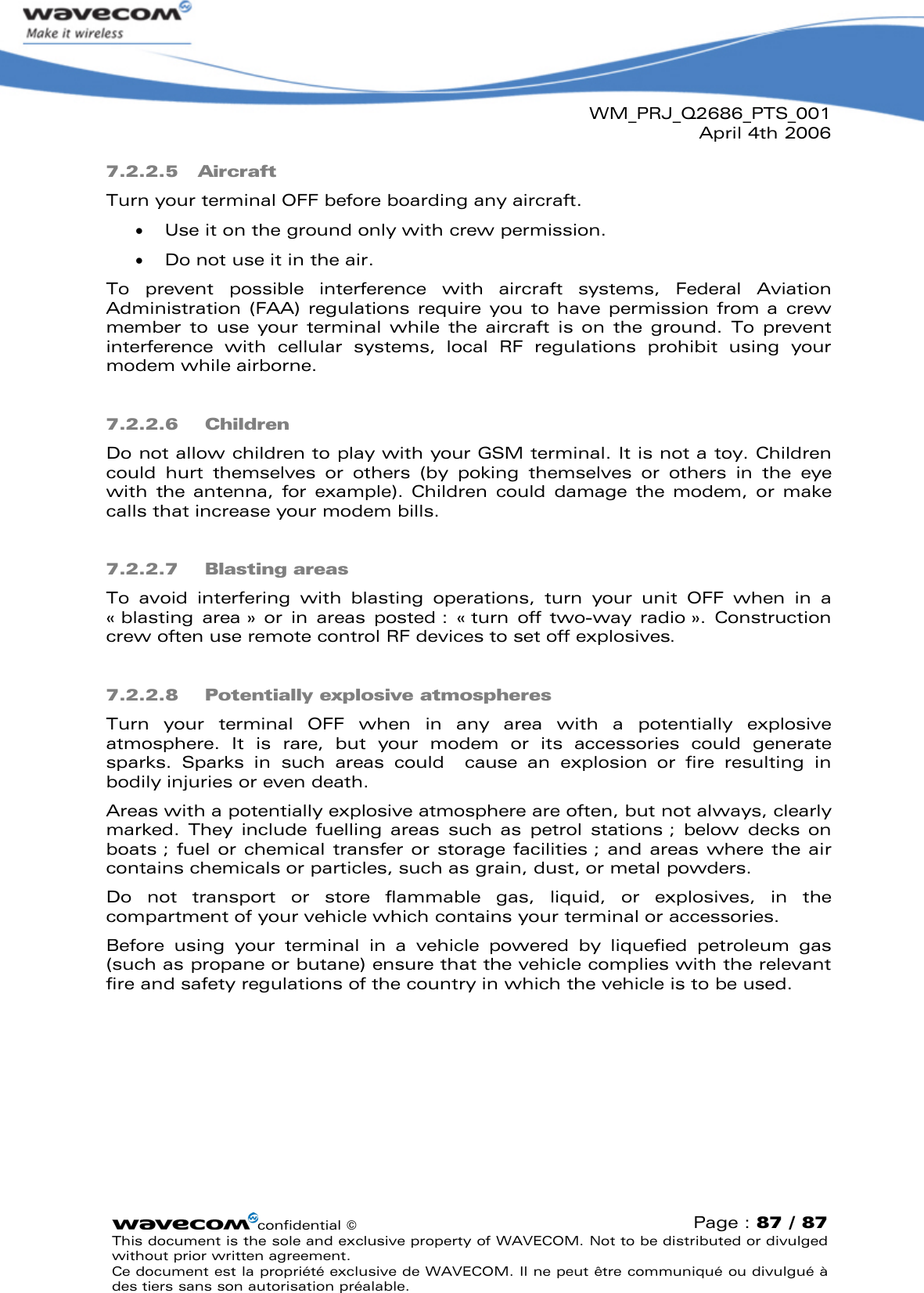 WM_PRJ_Q2686_PTS_001April 4th 2006confidential ©Page : 87 / 87This document is the sole and exclusive property of WAVECOM. Not to be distributed or divulged without prior written agreement. Ce document est la propriété exclusive de WAVECOM. Il ne peut être communiqué ou divulgué à des tiers sans son autorisation préalable.7.2.2.5 AircraftTurn your terminal OFF before boarding any aircraft.  Use it on the ground only with crew permission.  Do not use it in the air.To  prevent  possible  interference  with  aircraft  systems,  Federal  Aviation Administration (FAA)  regulations require  you to have  permission from a crew member  to  use your  terminal  while  the  aircraft  is on  the  ground.  To  prevent interference  with  cellular  systems,  local  RF  regulations  prohibit  using  your modem while airborne.7.2.2.6 ChildrenDo not allow children to play with your GSM terminal. It is not a toy. Children could  hurt  themselves  or  others  (by  poking  themselves  or  others  in  the  eye with  the  antenna,  for  example).  Children  could  damage  the  modem,  or make calls that increase your modem bills.7.2.2.7 Blasting areasTo  avoid  interfering  with  blasting  operations,  turn  your  unit  OFF  when  in  a «blasting  area » or  in  areas  posted :  «turn  off two-way  radio ».  Construction crew often use remote control RF devices to set off explosives.7.2.2.8 Potentially explosive atmospheresTurn  your  terminal  OFF when  in  any  area  with  a  potentially  explosive atmosphere.  It  is  rare,  but  your  modem  or  its  accessories  could  generatesparks.  Sparks  in  such  areas  could  cause  an  explosion  or  fire  resulting  in bodily injuries or even death.Areas with a potentially explosive atmosphere are often, but not always, clearly marked.  They  include  fuelling  areas  such  as  petrol  stations ;  below decks on boats ; fuel or chemical transfer or storage facilities ; and areas where the air contains chemicals or particles, such as grain, dust, or metal powders.Do  not  transport  or  store  flammable  gas,  liquid,  or  explosives,  in  the compartment of your vehicle which contains your terminal or accessories.Before  using  your  terminal  in  a  vehicle  powered  by  liquefied  petroleum  gas (such as propane or butane) ensure that the vehicle complies with the relevant fire and safety regulations of the country in which the vehicle is to be used.