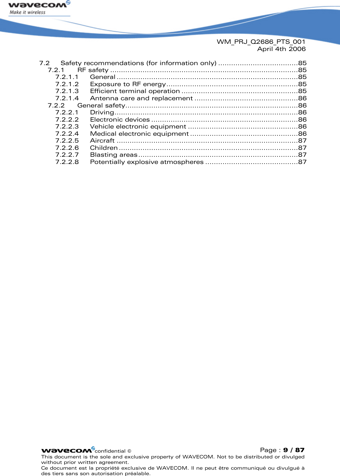 WM_PRJ_Q2686_PTS_001April 4th 2006confidential ©Page : 9 / 87This document is the sole and exclusive property of WAVECOM. Not to be distributed or divulged without prior written agreement. Ce document est la propriété exclusive de WAVECOM. Il ne peut être communiqué ou divulgué à des tiers sans son autorisation préalable.7.2 Safety recommendations (for information only) .....................................857.2.1 RF safety .......................................................................................857.2.1.1 General ....................................................................................857.2.1.2 Exposure to RF energy.............................................................857.2.1.3 Efficient terminal operation ......................................................857.2.1.4 Antenna care and replacement ................................................867.2.2 General safety................................................................................867.2.2.1 Driving.....................................................................................867.2.2.2 Electronic devices ....................................................................867.2.2.3 Vehicle electronic equipment ...................................................867.2.2.4 Medical electronic equipment ..................................................867.2.2.5 Aircraft ....................................................................................877.2.2.6 Children ...................................................................................877.2.2.7 Blasting areas..........................................................................877.2.2.8 Potentially explosive atmospheres ...........................................87
