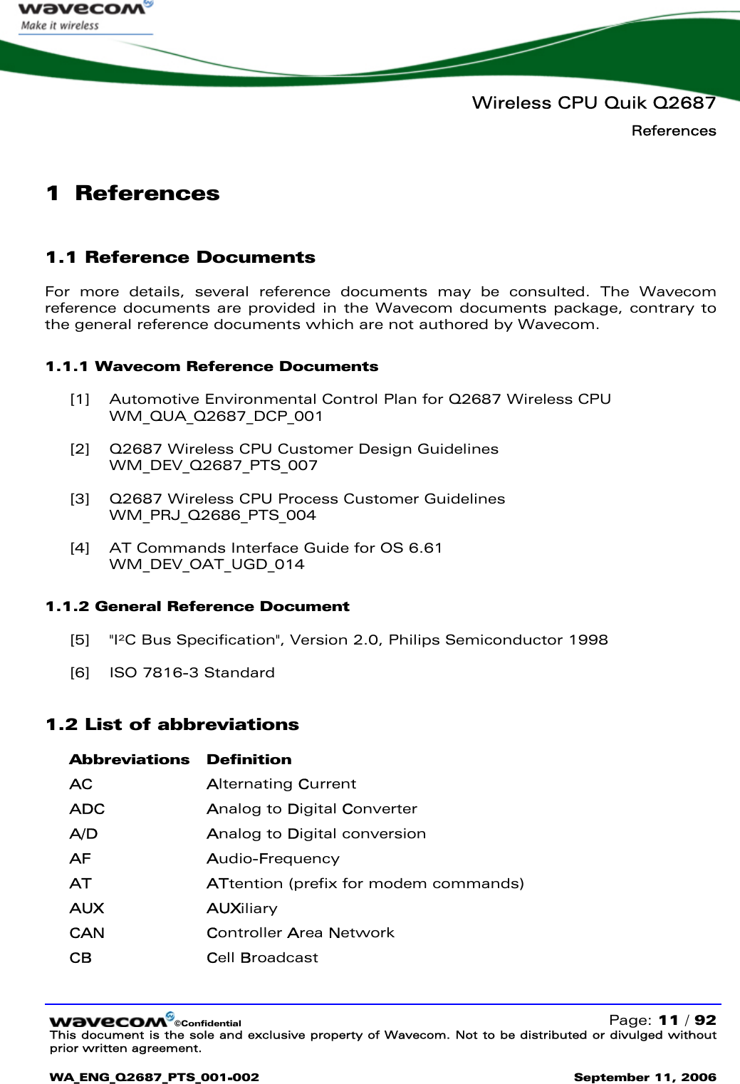   Wireless CPU Quik Q2687 References  ©Confidential   Page: 11 / 92 This document is the sole and exclusive property of Wavecom. Not to be distributed or divulged without prior written agreement.  WA_ENG_Q2687_PTS_001-002 September 11, 2006   1 References 1.1 Reference Documents For more details, several reference documents may be consulted. The Wavecom reference documents are provided in the Wavecom documents package, contrary to the general reference documents which are not authored by Wavecom. 1.1.1 Wavecom Reference Documents [1] Automotive Environmental Control Plan for Q2687 Wireless CPU WM_QUA_Q2687_DCP_001 [2] Q2687 Wireless CPU Customer Design Guidelines WM_DEV_Q2687_PTS_007 [3] Q2687 Wireless CPU Process Customer Guidelines WM_PRJ_Q2686_PTS_004 [4] AT Commands Interface Guide for OS 6.61 WM_DEV_OAT_UGD_014 1.1.2 General Reference Document [5] &quot;I²C Bus Specification&quot;, Version 2.0, Philips Semiconductor 1998 [6] ISO 7816-3 Standard 1.2 List of abbreviations Abbreviations Definition AC Alternating Current ADC Analog to Digital Converter A/D Analog to Digital conversion AF Audio-Frequency AT ATtention (prefix for modem commands) AUX AUXiliary CAN Controller Area Network CB Cell Broadcast 