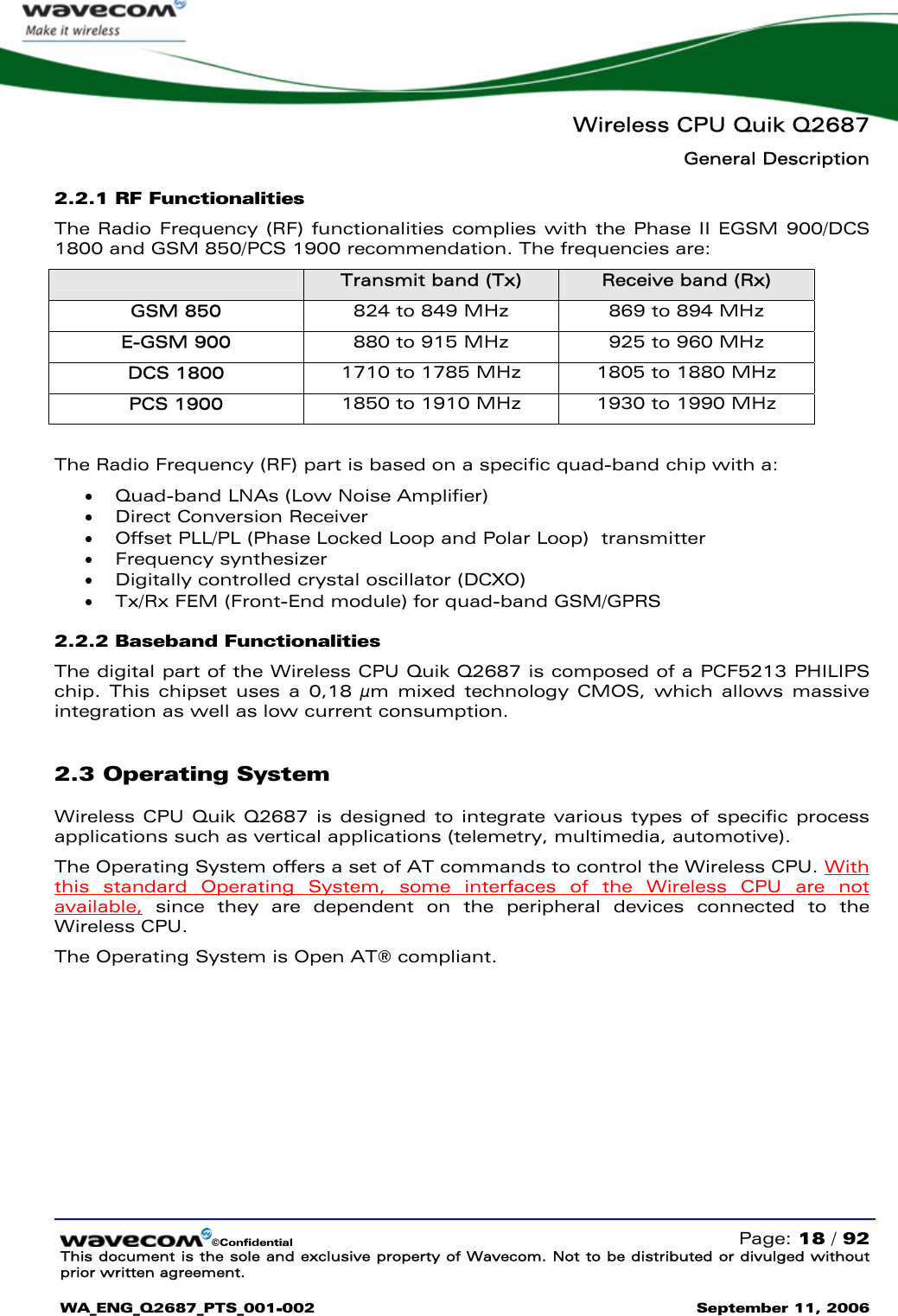   Wireless CPU Quik Q2687 General Description  ©Confidential   Page: 18 / 92 This document is the sole and exclusive property of Wavecom. Not to be distributed or divulged without prior written agreement.  WA_ENG_Q2687_PTS_001-002 September 11, 2006   2.2.1 RF Functionalities  The Radio Frequency (RF) functionalities complies with the Phase II EGSM 900/DCS 1800 and GSM 850/PCS 1900 recommendation. The frequencies are:  Transmit band (Tx)  Receive band (Rx) GSM 850  824 to 849 MHz  869 to 894 MHz E-GSM 900  880 to 915 MHz  925 to 960 MHz DCS 1800  1710 to 1785 MHz  1805 to 1880 MHz PCS 1900  1850 to 1910 MHz  1930 to 1990 MHz  The Radio Frequency (RF) part is based on a specific quad-band chip with a: • Quad-band LNAs (Low Noise Amplifier) • Direct Conversion Receiver • Offset PLL/PL (Phase Locked Loop and Polar Loop)  transmitter • Frequency synthesizer • Digitally controlled crystal oscillator (DCXO) • Tx/Rx FEM (Front-End module) for quad-band GSM/GPRS 2.2.2 Baseband Functionalities The digital part of the Wireless CPU Quik Q2687 is composed of a PCF5213 PHILIPS chip. This chipset uses a 0,18 µm mixed technology CMOS, which allows massive integration as well as low current consumption. 2.3 Operating System Wireless CPU Quik Q2687 is designed to integrate various types of specific process applications such as vertical applications (telemetry, multimedia, automotive). The Operating System offers a set of AT commands to control the Wireless CPU. With this standard Operating System, some interfaces of the Wireless CPU are not available, since they are dependent on the peripheral devices connected to the Wireless CPU.  The Operating System is Open AT® compliant. 