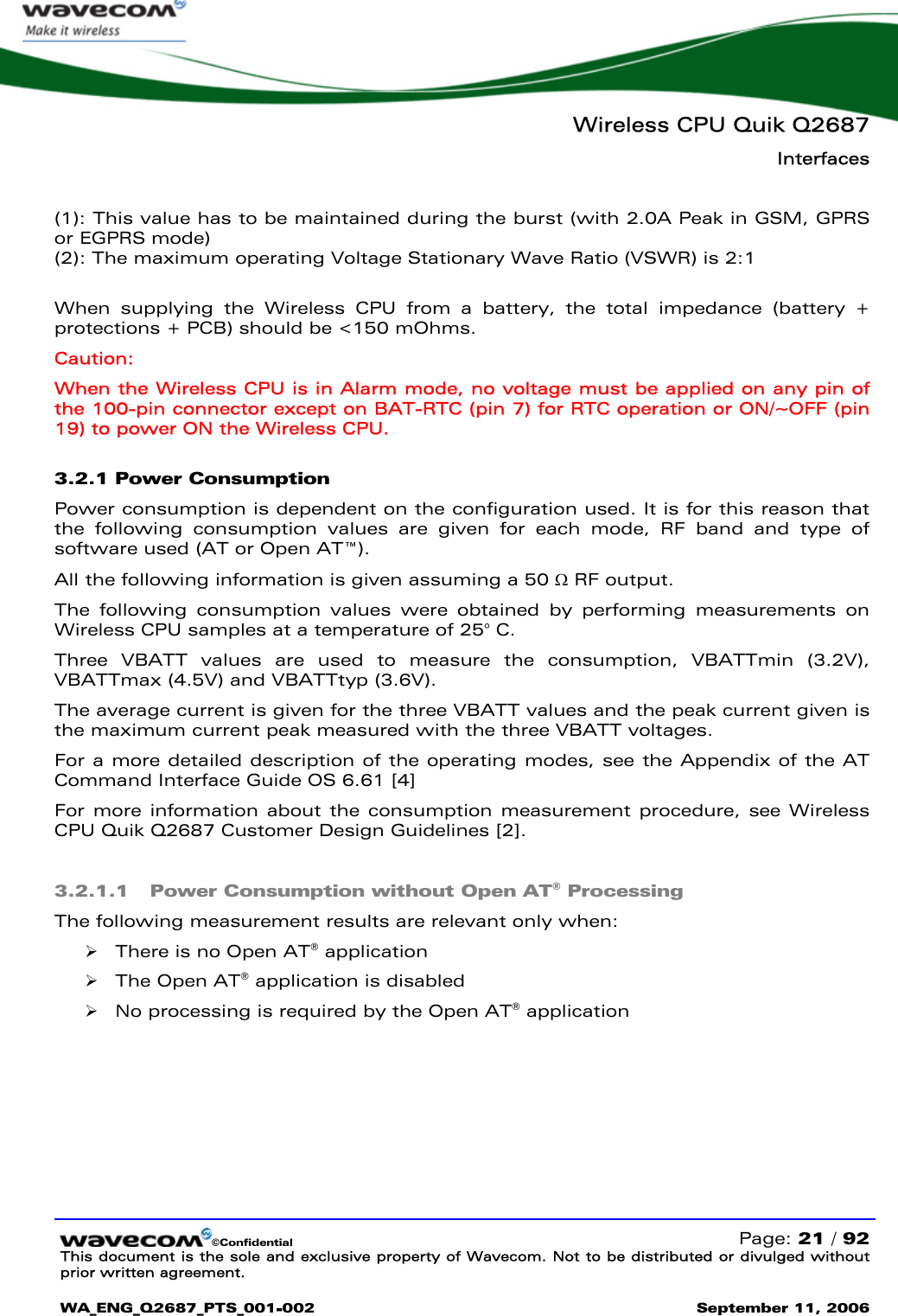   Wireless CPU Quik Q2687 Interfaces   ©Confidential   Page: 21 / 92 This document is the sole and exclusive property of Wavecom. Not to be distributed or divulged without prior written agreement.  WA_ENG_Q2687_PTS_001-002 September 11, 2006    (1): This value has to be maintained during the burst (with 2.0A Peak in GSM, GPRS or EGPRS mode) (2): The maximum operating Voltage Stationary Wave Ratio (VSWR) is 2:1  When supplying the Wireless CPU from a battery, the total impedance (battery + protections + PCB) should be &lt;150 mOhms. Caution: When the Wireless CPU is in Alarm mode, no voltage must be applied on any pin of the 100-pin connector except on BAT-RTC (pin 7) for RTC operation or ON/~OFF (pin 19) to power ON the Wireless CPU. 3.2.1 Power Consumption Power consumption is dependent on the configuration used. It is for this reason that the following consumption values are given for each mode, RF band and type of software used (AT or Open AT™). All the following information is given assuming a 50 Ω RF output. The following consumption values were obtained by performing measurements on Wireless CPU samples at a temperature of 25° C. Three VBATT values are used to measure the consumption, VBATTmin (3.2V), VBATTmax (4.5V) and VBATTtyp (3.6V).  The average current is given for the three VBATT values and the peak current given is the maximum current peak measured with the three VBATT voltages. For a more detailed description of the operating modes, see the Appendix of the AT Command Interface Guide OS 6.61 [4] For more information about the consumption measurement procedure, see Wireless CPU Quik Q2687 Customer Design Guidelines [2]. 3.2.1.1 Power Consumption without Open AT® Processing The following measurement results are relevant only when: ¾ There is no Open AT® application  ¾ The Open AT® application is disabled ¾ No processing is required by the Open AT® application  