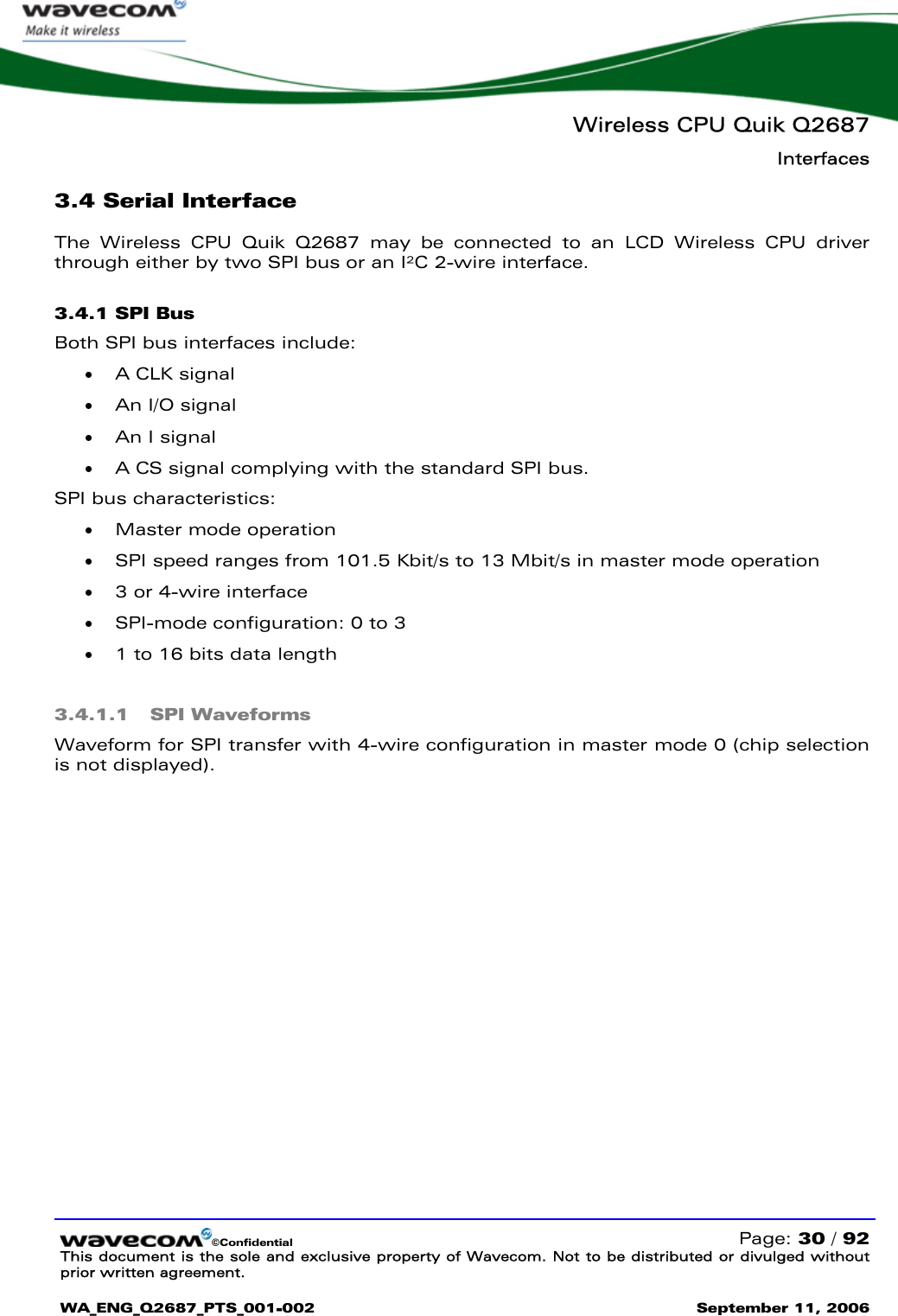   Wireless CPU Quik Q2687 Interfaces   ©Confidential   Page: 30 / 92 This document is the sole and exclusive property of Wavecom. Not to be distributed or divulged without prior written agreement.  WA_ENG_Q2687_PTS_001-002 September 11, 2006   3.4 Serial Interface The Wireless CPU Quik Q2687 may be connected to an LCD Wireless CPU driver through either by two SPI bus or an I²C 2-wire interface. 3.4.1 SPI Bus  Both SPI bus interfaces include: • A CLK signal • An I/O signal • An I signal  • A CS signal complying with the standard SPI bus.  SPI bus characteristics: • Master mode operation • SPI speed ranges from 101.5 Kbit/s to 13 Mbit/s in master mode operation • 3 or 4-wire interface • SPI-mode configuration: 0 to 3 • 1 to 16 bits data length 3.4.1.1 SPI Waveforms Waveform for SPI transfer with 4-wire configuration in master mode 0 (chip selection is not displayed). 