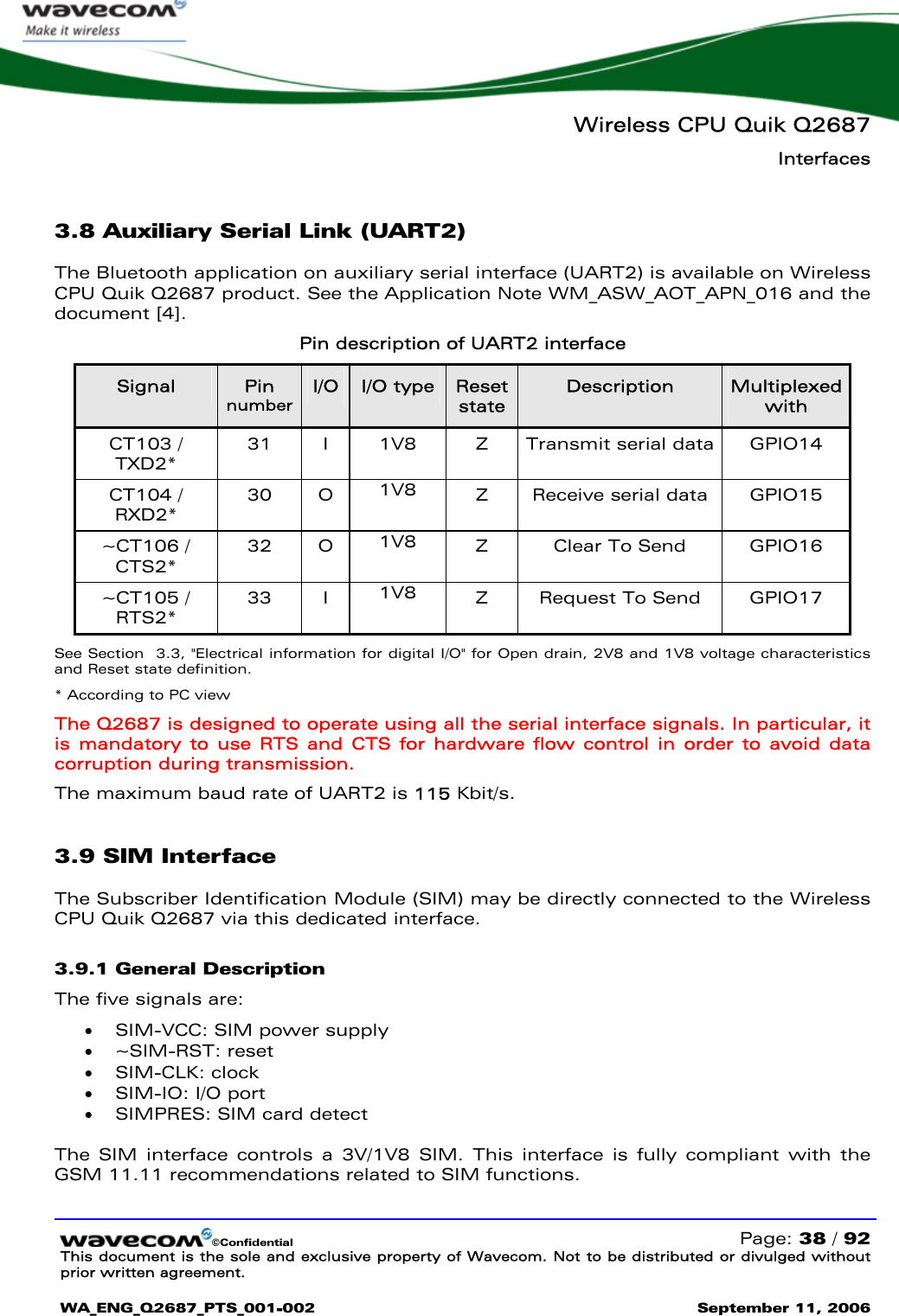   Wireless CPU Quik Q2687 Interfaces   ©Confidential   Page: 38 / 92 This document is the sole and exclusive property of Wavecom. Not to be distributed or divulged without prior written agreement.  WA_ENG_Q2687_PTS_001-002 September 11, 2006   3.8 Auxiliary Serial Link (UART2) The Bluetooth application on auxiliary serial interface (UART2) is available on Wireless CPU Quik Q2687 product. See the Application Note WM_ASW_AOT_APN_016 and the document [4]. Pin description of UART2 interface Signal  Pin number I/O  I/O type  Reset state Description  Multiplexed with CT103 / TXD2* 31 I 1V8  Z Transmit serial data GPIO14 CT104 / RXD2* 30 O 1V8  Z Receive serial data GPIO15 ~CT106 / CTS2* 32 O 1V8  Z Clear To Send GPIO16 ~CT105 / RTS2*  33 I 1V8  Z Request To Send GPIO17 See Section  3.3, &quot;Electrical information for digital I/O&quot; for Open drain, 2V8 and 1V8 voltage characteristics and Reset state definition. * According to PC view The Q2687 is designed to operate using all the serial interface signals. In particular, it is mandatory to use RTS and CTS for hardware flow control in order to avoid data corruption during transmission. The maximum baud rate of UART2 is 115 Kbit/s. 3.9 SIM Interface The Subscriber Identification Module (SIM) may be directly connected to the Wireless CPU Quik Q2687 via this dedicated interface. 3.9.1 General Description The five signals are: • SIM-VCC: SIM power supply • ~SIM-RST: reset • SIM-CLK: clock • SIM-IO: I/O port • SIMPRES: SIM card detect  The SIM interface controls a 3V/1V8 SIM. This interface is fully compliant with the GSM 11.11 recommendations related to SIM functions. 