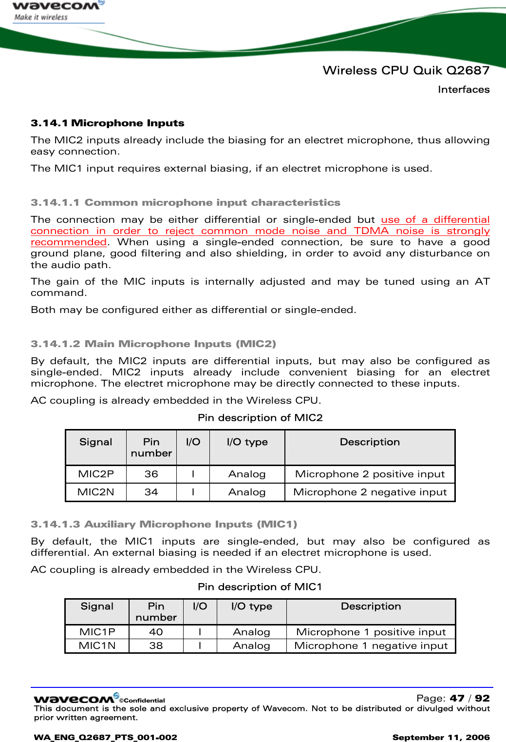   Wireless CPU Quik Q2687 Interfaces   ©Confidential   Page: 47 / 92 This document is the sole and exclusive property of Wavecom. Not to be distributed or divulged without prior written agreement.  WA_ENG_Q2687_PTS_001-002 September 11, 2006   3.14.1 Microphone Inputs The MIC2 inputs already include the biasing for an electret microphone, thus allowing easy connection. The MIC1 input requires external biasing, if an electret microphone is used. 3.14.1.1 Common microphone input characteristics The connection may be either differential or single-ended but use of a differential connection in order to reject common mode noise and TDMA noise is strongly recommended. When using a single-ended connection, be sure to have a good ground plane, good filtering and also shielding, in order to avoid any disturbance on the audio path. The gain of the MIC inputs is internally adjusted and may be tuned using an AT command. Both may be configured either as differential or single-ended. 3.14.1.2 Main Microphone Inputs (MIC2) By default, the MIC2 inputs are differential inputs, but may also be configured as single-ended. MIC2 inputs already include convenient biasing for an electret microphone. The electret microphone may be directly connected to these inputs.  AC coupling is already embedded in the Wireless CPU. Pin description of MIC2 Signal  Pin number I/O  I/O type  Description MIC2P  36  I  Analog  Microphone 2 positive input MIC2N  34  I  Analog  Microphone 2 negative input  3.14.1.3 Auxiliary Microphone Inputs (MIC1) By default, the MIC1 inputs are single-ended, but may also be configured as differential. An external biasing is needed if an electret microphone is used. AC coupling is already embedded in the Wireless CPU. Pin description of MIC1 Signal  Pin number I/O  I/O type  Description MIC1P  40  I  Analog  Microphone 1 positive input MIC1N  38  I  Analog  Microphone 1 negative input  