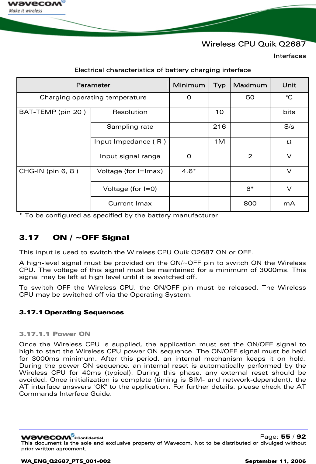   Wireless CPU Quik Q2687 Interfaces   ©Confidential   Page: 55 / 92 This document is the sole and exclusive property of Wavecom. Not to be distributed or divulged without prior written agreement.  WA_ENG_Q2687_PTS_001-002 September 11, 2006   Electrical characteristics of battery charging interface Parameter  Minimum  Typ  Maximum  Unit Charging operating temperature  0    50  °C Resolution  10  bits Sampling rate    216    S/s Input Impedance ( R )    1M    Ω BAT-TEMP (pin 20 ) Input signal range  0    2  V Voltage (for I=Imax)  4.6*      V Voltage (for I=0)      6*  V CHG-IN (pin 6, 8 ) Current Imax      800  mA * To be configured as specified by the battery manufacturer 3.17 ON / ~OFF Signal This input is used to switch the Wireless CPU Quik Q2687 ON or OFF.  A high-level signal must be provided on the ON/~OFF pin to switch ON the Wireless CPU. The voltage of this signal must be maintained for a minimum of 3000ms. This signal may be left at high level until it is switched off. To switch OFF the Wireless CPU, the ON/OFF pin must be released. The Wireless CPU may be switched off via the Operating System. 3.17.1 Operating Sequences 3.17.1.1 Power ON Once the Wireless CPU is supplied, the application must set the ON/OFF signal to high to start the Wireless CPU power ON sequence. The ON/OFF signal must be held for 3000ms minimum. After this period, an internal mechanism keeps it on hold. During the power ON sequence, an internal reset is automatically performed by the Wireless CPU for 40ms (typical). During this phase, any external reset should be avoided. Once initialization is complete (timing is SIM- and network-dependent), the AT interface answers &quot;OK&quot; to the application. For further details, please check the AT Commands Interface Guide. 