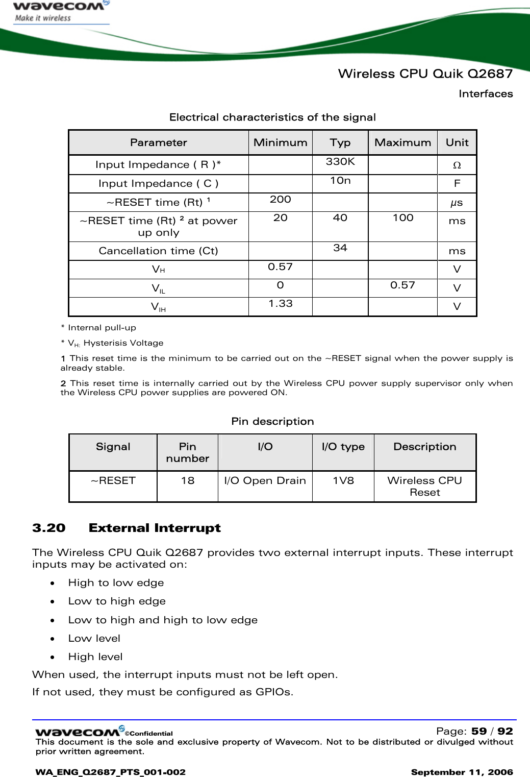   Wireless CPU Quik Q2687 Interfaces   ©Confidential   Page: 59 / 92 This document is the sole and exclusive property of Wavecom. Not to be distributed or divulged without prior written agreement.  WA_ENG_Q2687_PTS_001-002 September 11, 2006   Electrical characteristics of the signal Parameter  Minimum  Typ  Maximum  Unit Input Impedance ( R )*   330K    Ω Input Impedance ( C )   10n    F ~RESET time (Rt) 1 200    µs ~RESET time (Rt) 2 at power up only 20 40 100 ms Cancellation time (Ct)   34   ms VH 0.57     V VIL 0  0.57 V VIH 1.33     V * Internal pull-up * VH: Hysterisis Voltage 1 This reset time is the minimum to be carried out on the ~RESET signal when the power supply is already stable. 2 This reset time is internally carried out by the Wireless CPU power supply supervisor only when the Wireless CPU power supplies are powered ON.  Pin description Signal  Pin number I/O  I/O type  Description ~RESET  18  I/O Open Drain  1V8   Wireless CPU Reset 3.20 External Interrupt The Wireless CPU Quik Q2687 provides two external interrupt inputs. These interrupt inputs may be activated on: • High to low edge • Low to high edge • Low to high and high to low edge • Low level • High level When used, the interrupt inputs must not be left open. If not used, they must be configured as GPIOs.  
