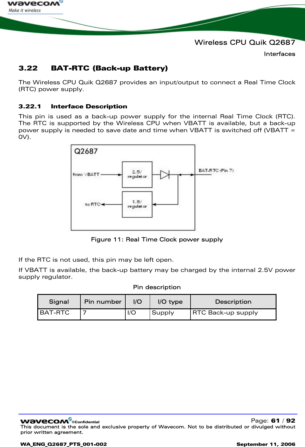   Wireless CPU Quik Q2687 Interfaces   ©Confidential   Page: 61 / 92 This document is the sole and exclusive property of Wavecom. Not to be distributed or divulged without prior written agreement.  WA_ENG_Q2687_PTS_001-002 September 11, 2006   3.22 BAT-RTC (Back-up Battery) The Wireless CPU Quik Q2687 provides an input/output to connect a Real Time Clock (RTC) power supply. 3.22.1 Interface Description This pin is used as a back-up power supply for the internal Real Time Clock (RTC). The RTC is supported by the Wireless CPU when VBATT is available, but a back-up power supply is needed to save date and time when VBATT is switched off (VBATT = 0V).  Figure 11: Real Time Clock power supply  If the RTC is not used, this pin may be left open. If VBATT is available, the back-up battery may be charged by the internal 2.5V power supply regulator. Pin description Signal  Pin number  I/O  I/O type  Description BAT-RTC 7  I/O  Supply  RTC Back-up supply  