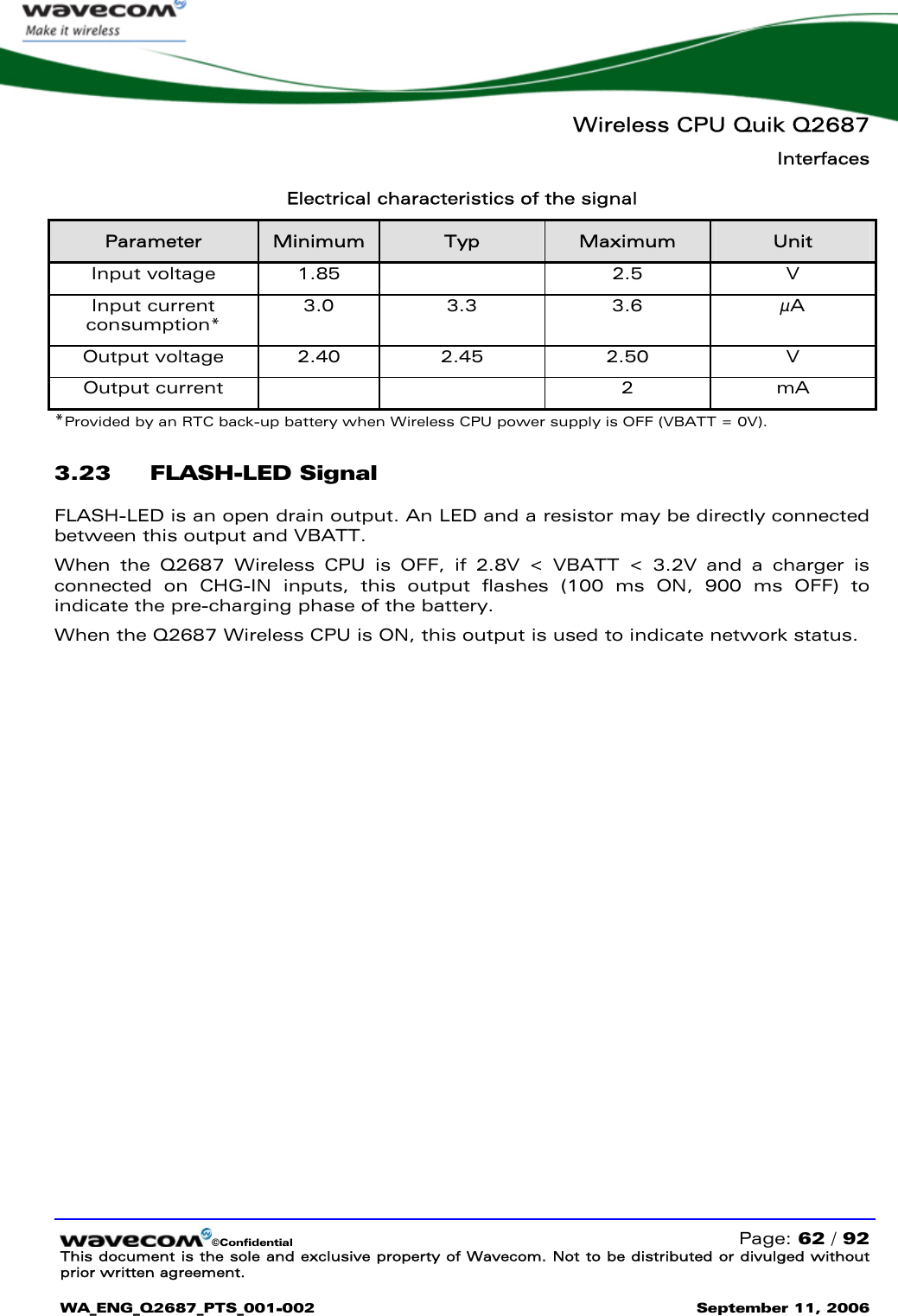   Wireless CPU Quik Q2687 Interfaces   ©Confidential   Page: 62 / 92 This document is the sole and exclusive property of Wavecom. Not to be distributed or divulged without prior written agreement.  WA_ENG_Q2687_PTS_001-002 September 11, 2006   Electrical characteristics of the signal Parameter  Minimum  Typ  Maximum  Unit Input voltage  1.85    2.5  V Input current consumption* 3.0 3.3  3.6  µA Output voltage  2.40  2.45  2.50  V Output current      2  mA *Provided by an RTC back-up battery when Wireless CPU power supply is OFF (VBATT = 0V). 3.23 FLASH-LED Signal  FLASH-LED is an open drain output. An LED and a resistor may be directly connected between this output and VBATT. When the Q2687 Wireless CPU is OFF, if 2.8V &lt; VBATT &lt; 3.2V and a charger is connected on CHG-IN inputs, this output flashes (100 ms ON, 900 ms OFF) to indicate the pre-charging phase of the battery. When the Q2687 Wireless CPU is ON, this output is used to indicate network status. 