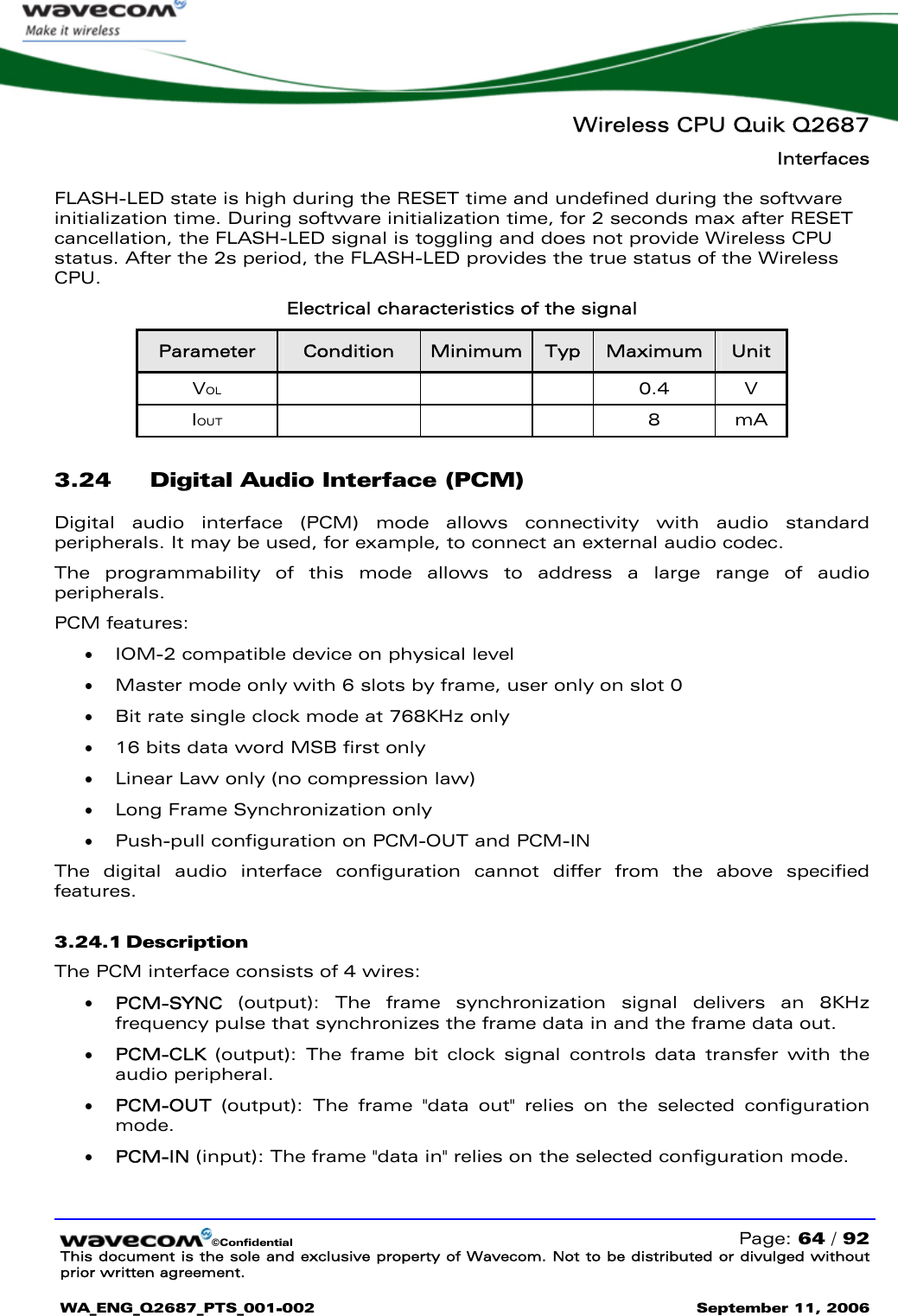   Wireless CPU Quik Q2687 Interfaces   ©Confidential   Page: 64 / 92 This document is the sole and exclusive property of Wavecom. Not to be distributed or divulged without prior written agreement.  WA_ENG_Q2687_PTS_001-002 September 11, 2006   FLASH-LED state is high during the RESET time and undefined during the software initialization time. During software initialization time, for 2 seconds max after RESET cancellation, the FLASH-LED signal is toggling and does not provide Wireless CPU status. After the 2s period, the FLASH-LED provides the true status of the Wireless CPU. Electrical characteristics of the signal Parameter  Condition  Minimum  Typ  Maximum  Unit VOL    0.4 V IOUT    8 mA 3.24 Digital Audio Interface (PCM) Digital audio interface (PCM) mode allows connectivity with audio standard peripherals. It may be used, for example, to connect an external audio codec. The programmability of this mode allows to address a large range of audio peripherals. PCM features: • IOM-2 compatible device on physical level • Master mode only with 6 slots by frame, user only on slot 0 • Bit rate single clock mode at 768KHz only  • 16 bits data word MSB first only • Linear Law only (no compression law) • Long Frame Synchronization only • Push-pull configuration on PCM-OUT and PCM-IN The digital audio interface configuration cannot differ from the above specified features. 3.24.1 Description The PCM interface consists of 4 wires: • PCM-SYNC (output): The frame synchronization signal delivers an 8KHz frequency pulse that synchronizes the frame data in and the frame data out.  • PCM-CLK (output): The frame bit clock signal controls data transfer with the audio peripheral. • PCM-OUT (output): The frame &quot;data out&quot; relies on the selected configuration mode. • PCM-IN (input): The frame &quot;data in&quot; relies on the selected configuration mode.  