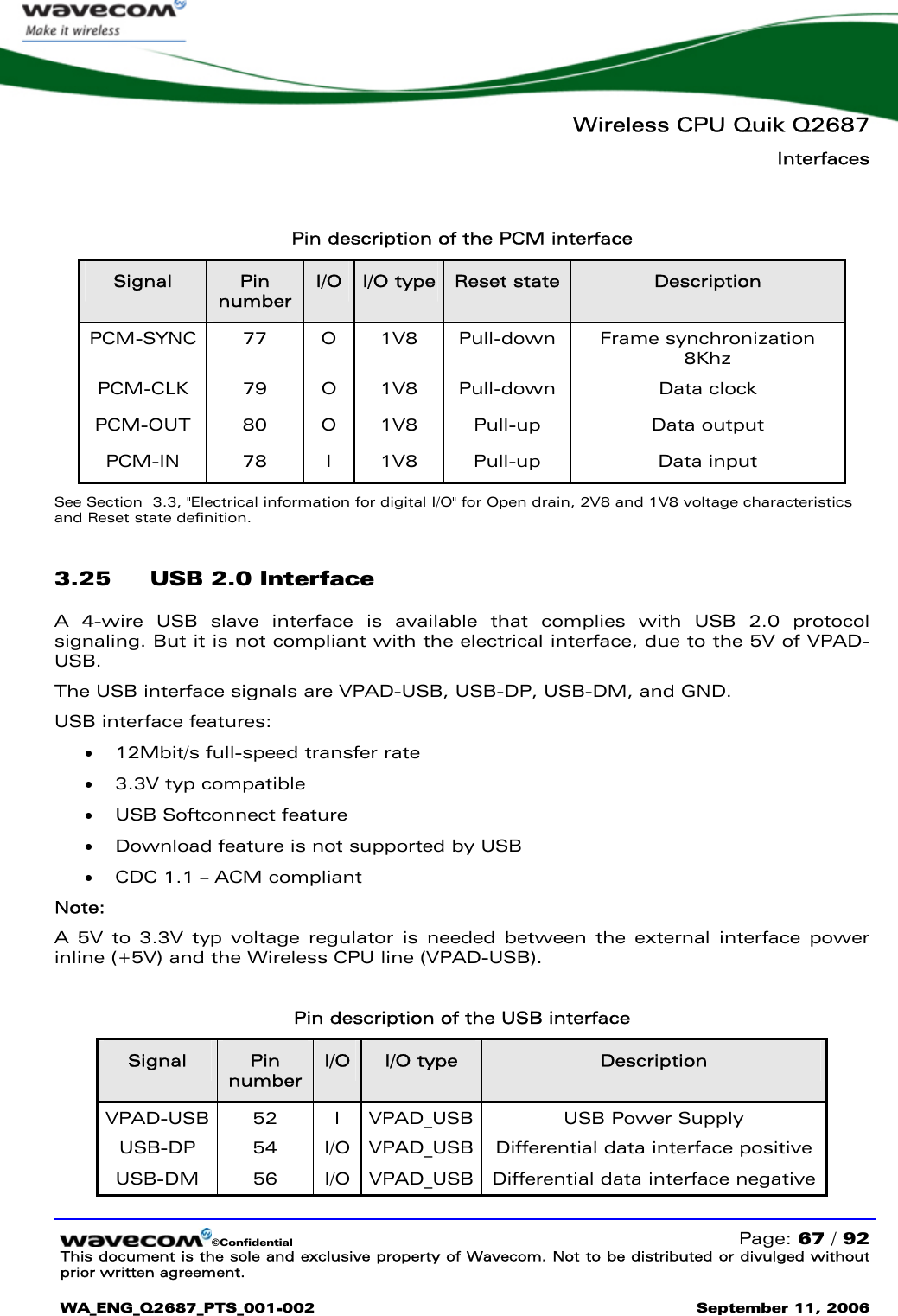   Wireless CPU Quik Q2687 Interfaces   ©Confidential   Page: 67 / 92 This document is the sole and exclusive property of Wavecom. Not to be distributed or divulged without prior written agreement.  WA_ENG_Q2687_PTS_001-002 September 11, 2006     Pin description of the PCM interface Signal  Pin number I/O  I/O type  Reset state  Description PCM-SYNC 77  O 1V8 Pull-down Frame synchronization 8Khz PCM-CLK 79 O 1V8 Pull-down  Data clock PCM-OUT 80  O 1V8  Pull-up  Data output PCM-IN 78 I 1V8 Pull-up  Data input See Section  3.3, &quot;Electrical information for digital I/O&quot; for Open drain, 2V8 and 1V8 voltage characteristics and Reset state definition. 3.25 USB 2.0 Interface A 4-wire USB slave interface is available that complies with USB 2.0 protocol signaling. But it is not compliant with the electrical interface, due to the 5V of VPAD-USB.  The USB interface signals are VPAD-USB, USB-DP, USB-DM, and GND. USB interface features: • 12Mbit/s full-speed transfer rate • 3.3V typ compatible • USB Softconnect feature • Download feature is not supported by USB • CDC 1.1 – ACM compliant  Note: A 5V to 3.3V typ voltage regulator is needed between the external interface power inline (+5V) and the Wireless CPU line (VPAD-USB).  Pin description of the USB interface Signal  Pin number I/O  I/O type  Description VPAD-USB  52  I  VPAD_USB  USB Power Supply  USB-DP 54 I/O VPAD_USB Differential data interface positive USB-DM 56 I/O VPAD_USB Differential data interface negative 