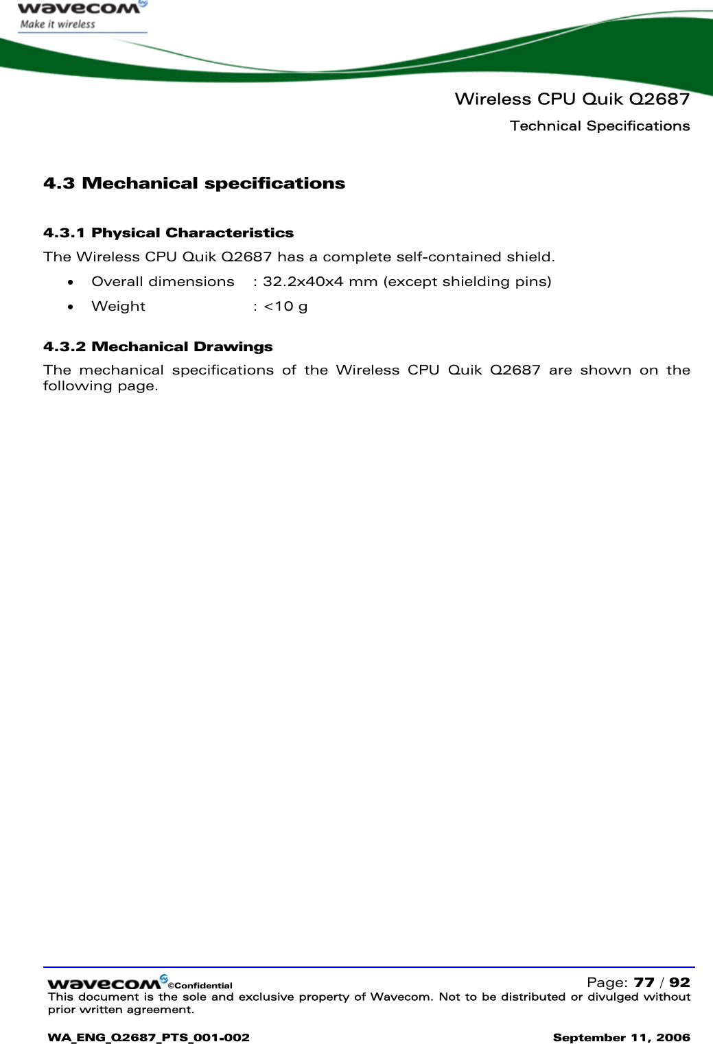   Wireless CPU Quik Q2687 Technical Specifications   ©Confidential   Page: 77 / 92 This document is the sole and exclusive property of Wavecom. Not to be distributed or divulged without prior written agreement.  WA_ENG_Q2687_PTS_001-002 September 11, 2006   4.3 Mechanical specifications 4.3.1 Physical Characteristics The Wireless CPU Quik Q2687 has a complete self-contained shield. • Overall dimensions  : 32.2x40x4 mm (except shielding pins) • Weight  : &lt;10 g 4.3.2 Mechanical Drawings The mechanical specifications of the Wireless CPU Quik Q2687 are shown on the following page.  