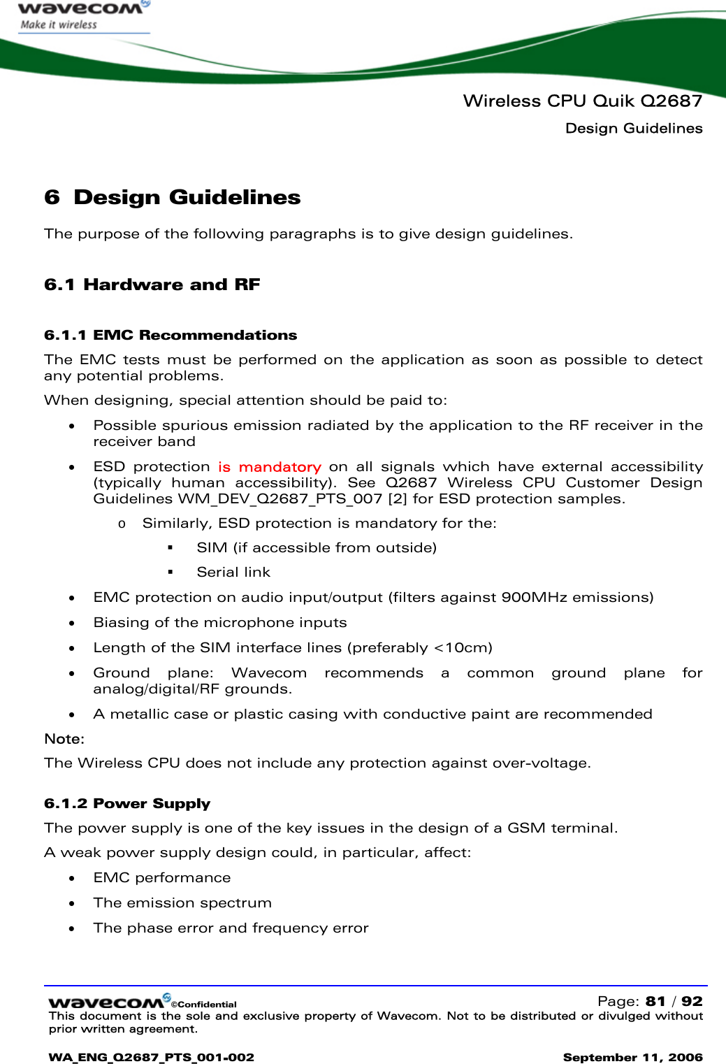   Wireless CPU Quik Q2687 Design Guidelines   ©Confidential   Page: 81 / 92 This document is the sole and exclusive property of Wavecom. Not to be distributed or divulged without prior written agreement.  WA_ENG_Q2687_PTS_001-002 September 11, 2006   6 Design Guidelines The purpose of the following paragraphs is to give design guidelines.  6.1 Hardware and RF 6.1.1 EMC Recommendations The EMC tests must be performed on the application as soon as possible to detect any potential problems. When designing, special attention should be paid to: • Possible spurious emission radiated by the application to the RF receiver in the receiver band • ESD protection is mandatory on all signals which have external accessibility (typically human accessibility). See Q2687 Wireless CPU Customer Design Guidelines WM_DEV_Q2687_PTS_007 [2] for ESD protection samples.  o Similarly, ESD protection is mandatory for the:   SIM (if accessible from outside)   Serial link • EMC protection on audio input/output (filters against 900MHz emissions) • Biasing of the microphone inputs • Length of the SIM interface lines (preferably &lt;10cm) • Ground plane: Wavecom recommends a common ground plane for analog/digital/RF grounds. • A metallic case or plastic casing with conductive paint are recommended Note: The Wireless CPU does not include any protection against over-voltage. 6.1.2 Power Supply The power supply is one of the key issues in the design of a GSM terminal. A weak power supply design could, in particular, affect: • EMC performance • The emission spectrum  • The phase error and frequency error 