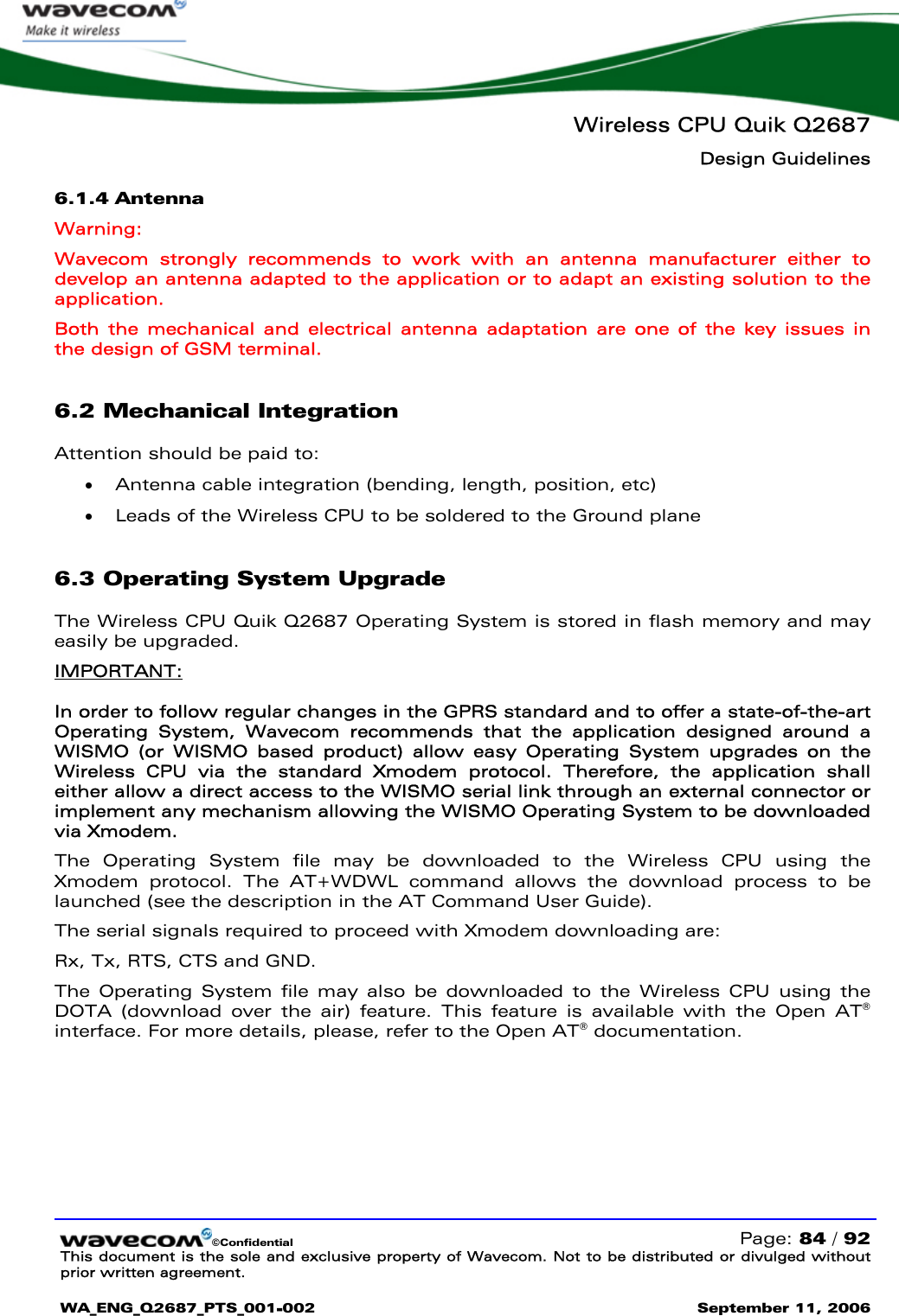   Wireless CPU Quik Q2687 Design Guidelines   ©Confidential   Page: 84 / 92 This document is the sole and exclusive property of Wavecom. Not to be distributed or divulged without prior written agreement.  WA_ENG_Q2687_PTS_001-002 September 11, 2006   6.1.4 Antenna Warning: Wavecom strongly recommends to work with an antenna manufacturer either to develop an antenna adapted to the application or to adapt an existing solution to the application.  Both the mechanical and electrical antenna adaptation are one of the key issues in the design of GSM terminal. 6.2 Mechanical Integration Attention should be paid to: • Antenna cable integration (bending, length, position, etc) • Leads of the Wireless CPU to be soldered to the Ground plane 6.3 Operating System Upgrade The Wireless CPU Quik Q2687 Operating System is stored in flash memory and may easily be upgraded. IMPORTANT: In order to follow regular changes in the GPRS standard and to offer a state-of-the-art Operating System, Wavecom recommends that the application designed around a WISMO (or WISMO based product) allow easy Operating System upgrades on the Wireless CPU via the standard Xmodem protocol. Therefore, the application shall either allow a direct access to the WISMO serial link through an external connector or implement any mechanism allowing the WISMO Operating System to be downloaded via Xmodem. The Operating System file may be downloaded to the Wireless CPU using the Xmodem protocol. The AT+WDWL command allows the download process to be launched (see the description in the AT Command User Guide). The serial signals required to proceed with Xmodem downloading are: Rx, Tx, RTS, CTS and GND. The Operating System file may also be downloaded to the Wireless CPU using the DOTA (download over the air) feature. This feature is available with the Open AT® interface. For more details, please, refer to the Open AT® documentation.  