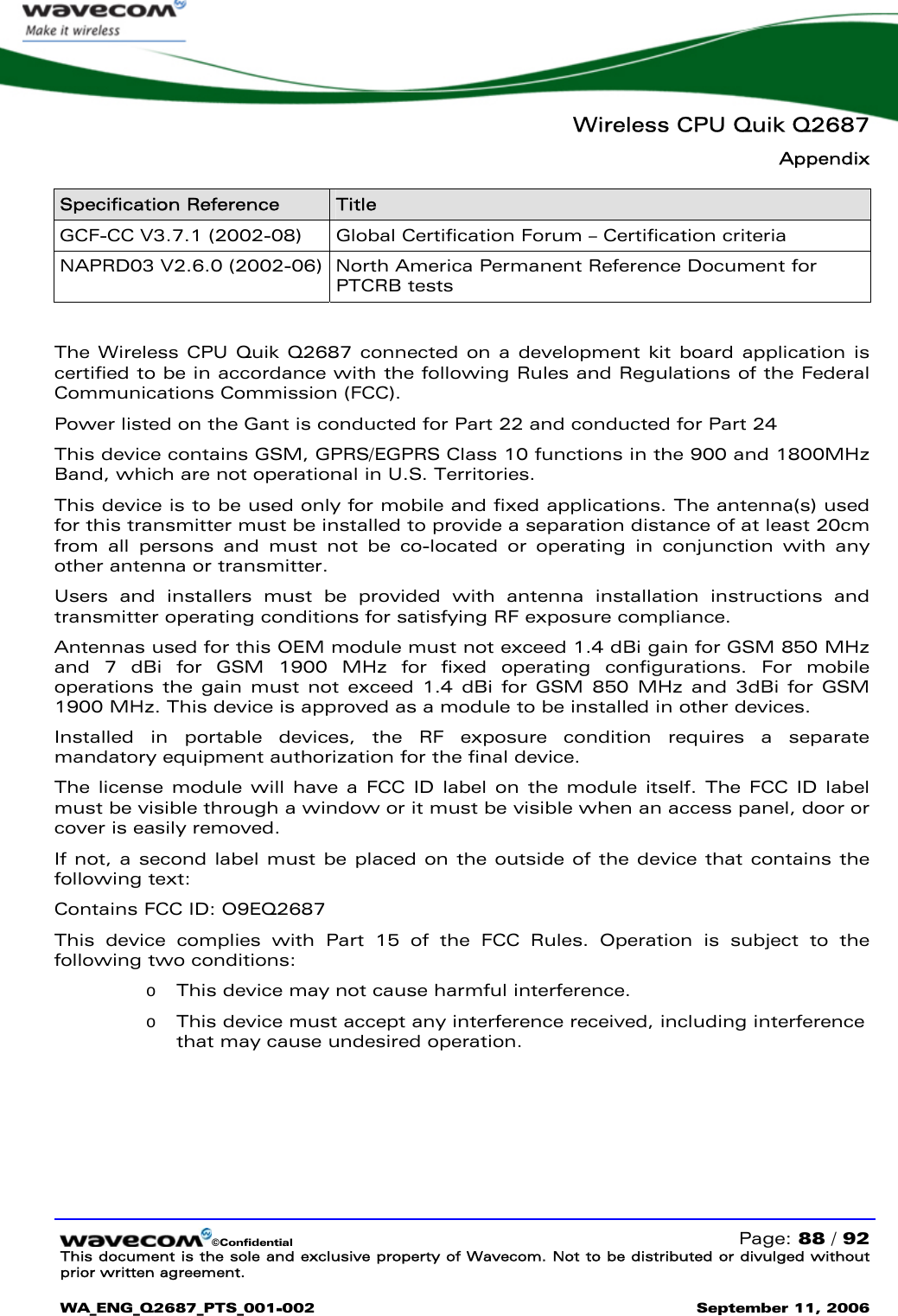   Wireless CPU Quik Q2687 Appendix   ©Confidential   Page: 88 / 92 This document is the sole and exclusive property of Wavecom. Not to be distributed or divulged without prior written agreement.  WA_ENG_Q2687_PTS_001-002 September 11, 2006   Specification Reference  Title GCF-CC V3.7.1 (2002-08)  Global Certification Forum – Certification criteria  NAPRD03 V2.6.0 (2002-06)  North America Permanent Reference Document for PTCRB tests  The Wireless CPU Quik Q2687 connected on a development kit board application is certified to be in accordance with the following Rules and Regulations of the Federal Communications Commission (FCC). Power listed on the Gant is conducted for Part 22 and conducted for Part 24 This device contains GSM, GPRS/EGPRS Class 10 functions in the 900 and 1800MHz Band, which are not operational in U.S. Territories. This device is to be used only for mobile and fixed applications. The antenna(s) used for this transmitter must be installed to provide a separation distance of at least 20cm from all persons and must not be co-located or operating in conjunction with any other antenna or transmitter.  Users and installers must be provided with antenna installation instructions and transmitter operating conditions for satisfying RF exposure compliance. Antennas used for this OEM module must not exceed 1.4 dBi gain for GSM 850 MHz and 7 dBi for GSM 1900 MHz for fixed operating configurations. For mobile operations the gain must not exceed 1.4 dBi for GSM 850 MHz and 3dBi for GSM 1900 MHz. This device is approved as a module to be installed in other devices. Installed in portable devices, the RF exposure condition requires a separate mandatory equipment authorization for the final device. The license module will have a FCC ID label on the module itself. The FCC ID label must be visible through a window or it must be visible when an access panel, door or cover is easily removed.   If not, a second label must be placed on the outside of the device that contains the following text:  Contains FCC ID: O9EQ2687  This device complies with Part 15 of the FCC Rules. Operation is subject to the following two conditions:  o This device may not cause harmful interference. o This device must accept any interference received, including interference that may cause undesired operation.   