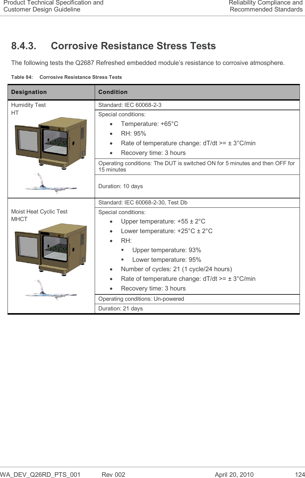   WA_DEV_Q26RD_PTS_001  Rev 002  April 20, 2010 124 Product Technical Specification and Customer Design Guideline Reliability Compliance and Recommended Standards 8.4.3.  Corrosive Resistance Stress Tests The following tests the Q2687 Refreshed embedded module’s resistance to corrosive atmosphere. Table 84:  Corrosive Resistance Stress Tests Designation Condition Humidity Test HT   Standard: IEC 60068-2-3 Special conditions:   Temperature: +65°C  RH: 95%   Rate of temperature change: dT/dt &gt;= ± 3°C/min   Recovery time: 3 hours Operating conditions: The DUT is switched ON for 5 minutes and then OFF for 15 minutes Duration: 10 days Moist Heat Cyclic Test MHCT   Standard: IEC 60068-2-30, Test Db Special conditions:   Upper temperature: +55 ± 2°C   Lower temperature: +25°C ± 2°C  RH:   Upper temperature: 93%   Lower temperature: 95%   Number of cycles: 21 (1 cycle/24 hours)   Rate of temperature change: dT/dt &gt;= ± 3°C/min   Recovery time: 3 hours Operating conditions: Un-powered Duration: 21 days 