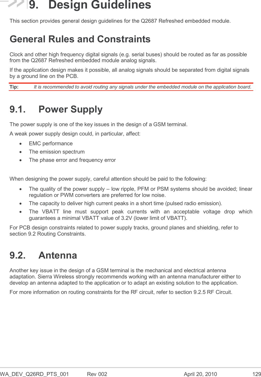  WA_DEV_Q26RD_PTS_001  Rev 002  April 20, 2010 129 9.  Design Guidelines This section provides general design guidelines for the Q2687 Refreshed embedded module. General Rules and Constraints Clock and other high frequency digital signals (e.g. serial buses) should be routed as far as possible from the Q2687 Refreshed embedded module analog signals. If the application design makes it possible, all analog signals should be separated from digital signals by a ground line on the PCB. Tip:   It is recommended to avoid routing any signals under the embedded module on the application board. 9.1.  Power Supply The power supply is one of the key issues in the design of a GSM terminal. A weak power supply design could, in particular, affect:   EMC performance   The emission spectrum    The phase error and frequency error  When designing the power supply, careful attention should be paid to the following:   The quality of the power supply – low ripple, PFM or PSM systems should be avoided; linear regulation or PWM converters are preferred for low noise.   The capacity to deliver high current peaks in a short time (pulsed radio emission).   The  VBATT  line  must  support  peak  currents  with  an  acceptable  voltage  drop  which guarantees a minimal VBATT value of 3.2V (lower limit of VBATT). For PCB design constraints related to power supply tracks, ground planes and shielding, refer to section 9.2 Routing Constraints. 9.2.  Antenna Another key issue in the design of a GSM terminal is the mechanical and electrical antenna adaptation. Sierra Wireless strongly recommends working with an antenna manufacturer either to develop an antenna adapted to the application or to adapt an existing solution to the application.  For more information on routing constraints for the RF circuit, refer to section 9.2.5 RF Circuit. 