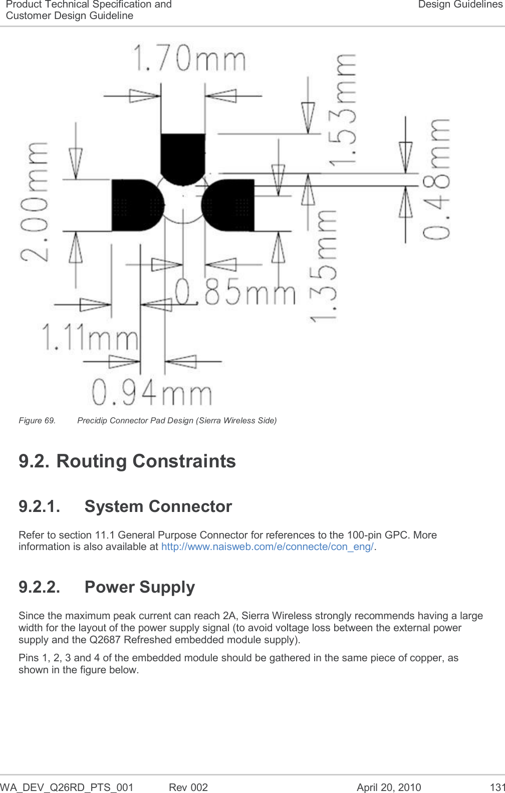   WA_DEV_Q26RD_PTS_001  Rev 002  April 20, 2010 131 Product Technical Specification and Customer Design Guideline Design Guidelines  Figure 69.  Precidip Connector Pad Design (Sierra Wireless Side) 9.2. Routing Constraints 9.2.1.  System Connector Refer to section 11.1 General Purpose Connector for references to the 100-pin GPC. More information is also available at http://www.naisweb.com/e/connecte/con_eng/. 9.2.2.  Power Supply Since the maximum peak current can reach 2A, Sierra Wireless strongly recommends having a large width for the layout of the power supply signal (to avoid voltage loss between the external power supply and the Q2687 Refreshed embedded module supply). Pins 1, 2, 3 and 4 of the embedded module should be gathered in the same piece of copper, as shown in the figure below. 